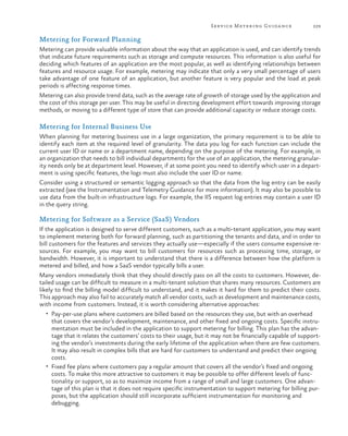 Serv ice Metering Guida nce

229

Metering for Forward Planning
Metering can provide valuable information about the way that an application is used, and can identify trends
that indicate future requirements such as storage and compute resources. This information is also useful for
deciding which features of an application are the most popular, as well as identifying relationships between
features and resource usage. For example, metering may indicate that only a very small percentage of users
take advantage of one feature of an application, but another feature is very popular and the load at peak
periods is affecting response times.
Metering can also provide trend data, such as the average rate of growth of storage used by the application and
the cost of this storage per user. This may be useful in directing development effort towards improving storage
methods, or moving to a different type of store that can provide additional capacity or reduce storage costs.

Metering for Internal Business Use
When planning for metering business use in a large organization, the primary requirement is to be able to
identify each item at the required level of granularity. The data you log for each function can include the
current user ID or name or a department name, depending on the purpose of the metering. For example, in
an organization that needs to bill individual departments for the use of an application, the metering granularity needs only be at department level. However, if at some point you need to identify which user in a department is using specific features, the logs must also include the user ID or name.
Consider using a structured or semantic logging approach so that the data from the log entry can be easily
extracted (see the Instrumentation and Telemetry Guidance for more information). It may also be possible to
use data from the built-in infrastructure logs. For example, the IIS request log entries may contain a user ID
in the query string.

Metering for Software as a Service (SaaS) Vendors
If the application is designed to serve different customers, such as a multi-tenant application, you may want
to implement metering both for forward planning, such as partitioning the tenants and data, and in order to
bill customers for the features and services they actually use—especially if the users consume expensive resources. For example, you may want to bill customers for resources such as processing time, storage, or
bandwidth. However, it is important to understand that there is a difference between how the platform is
metered and billed, and how a SaaS vendor typically bills a user.
Many vendors immediately think that they should directly pass on all the costs to customers. However, detailed usage can be difficult to measure in a multi-tenant solution that shares many resources. Customers are
likely to find the billing model difficult to understand, and it makes it hard for them to predict their costs.
This approach may also fail to accurately match all vendor costs, such as development and maintenance costs,
with income from customers. Instead, it is worth considering alternative approaches:
•	 Pay-per-use plans where customers are billed based on the resources they use, but with an overhead

that covers the vendor’s development, maintenance, and other fixed and ongoing costs. Specific instrumentation must be included in the application to support metering for billing. This plan has the advantage that it relates the customers’ costs to their usage, but it may not be financially capable of supporting the vendor’s investments during the early lifetime of the application when there are few customers.
It may also result in complex bills that are hard for customers to understand and predict their ongoing
costs.
•	 Fixed fee plans where customers pay a regular amount that covers all the vendor’s fixed and ongoing
costs. To make this more attractive to customers it may be possible to offer different levels of functionality or support, so as to maximize income from a range of small and large customers. One advantage of this plan is that it does not require specific instrumentation to support metering for billing purposes, but the application should still incorporate sufficient instrumentation for monitoring and
debugging.

 