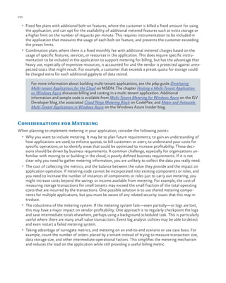 230

ch a pter one

•	 Fixed fee plans with additional bolt-on features, where the customer is billed a fixed amount for using

the application, and can opt for the availability of additional metered features such as extra storage or
a higher limit on the number of requests per minute. This requires instrumentation to be included in
the application that measures the usage of each bolt-on feature, and prevents the customer exceeding
the preset limits.
•	 Combination plans where there is a fixed monthly fee with additional metered charges based on the
usage of specific features, services, or resources in the application. This does require specific instrumentation to be included in the application to support metering for billing, but has the advantage that
heavy use, especially of expensive resources, is accounted for and the vendor is protected against unexpected costs that might result. For example, a customer that exceeds a preset quota for storage could
be charged extra for each additional gigabyte of data stored.
For more information about building multi-tenant applications, see the p&p guide Developing
Multi-tenant Applications for the Cloud on MSDN. The chapter Hosting a Multi-Tenant Application
on Windows Azure discusses billing and costing in a multi-tenant application. Additional
information and sample code is available from Multi-Tenant Metering for Windows Azure on the ISV
Developer blog, the associated Cloud Ninja Metering Block on CodePlex, and Meter and Autoscale
Multi-Tenant Applications in Windows Azure on the Windows Azure Insider blog.

Considerations for Metering
When planning to implement metering in your application, consider the following points:
•	 Why you want to include metering. It may be to plan future requirements; to gain an understanding of

how applications are used; to enforce quotas; to bill customers or users; to understand your costs for
specific operations; or to identify areas that could be optimized to increase profitability. These decisions should be driven by business requirements. A common challenge, especially for organizations unfamiliar with moving to or building in the cloud, is poorly defined business requirements. If it is not
clear why you need to gather metering information, you are unlikely to collect the data you really need.
•	 The cost of collecting the metrics, and the balance between the value they provide and the impact on
application operation. If metering code cannot be incorporated into existing components or roles, and
you need to increase the number of instances of components or roles just to carry out metering, you
might increase costs beyond the savings or income available from metering. For example, the cost of
measuring storage transactions for small tenants may exceed the small fraction of the total operating
costs that are incurred by the transactions. One possible solution is to use shared metering components for multiple applications, but you must be aware of any related security issues that this may introduce.
•	 The robustness of the metering system. If the metering system fails—even partially—or logs are lost,
this may have a major impact on vendor profitability. One approach is to regularly checkpoint the logs
and save intermediate totals elsewhere, perhaps using a background scheduled task. This is particularly
useful where there are many small value transactions. Event log analysis utilities may be able to detect
and even restart a failed metering system.
•	 Taking advantage of surrogate metrics, and metering on an end-to-end scenario or use case basis. For
example, count the number of orders placed by a tenant instead of trying to measure transaction size,
data storage size, and other intermediate operational factors. This simplifies the metering mechanism
and reduces the load on the application while still providing a useful billing metric.

 