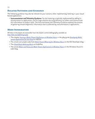 232

ch a pter one

Related Patterns and Guidance
The following guidance may also be relevant to your scenario when implementing metering in your cloudhosted applications:
•	 Instrumentation and Telemetry Guidance. Service metering is typically implemented by adding in-

strumentation to applications, and for large solutions by using telemetry to collect and communicate
this information to analysis tools. The Instrumentation and Telemetry Guidance explores the process
of gathering remote diagnostics information that is collected by instrumentation in applications.

More Information
All links in this book are accessible from the book’s online bibliography available at:
http://aka.ms/cdpbibliography.
•	 The chapter Hosting a Multi-Tenant Application on Windows Azure in the p&p guide Developing Multi-

tenant Applications for the Cloud on MSDN.

•	 The article and sample code from Multi-Tenant Metering for Windows Azure on the ISV Developer blog.
•	 The Cloud Ninja Metering Block on CodePlex.
•	 The article Meter and Autoscale Multi-Tenant Applications in Windows Azure on the Windows Azure In-

sider blog.

 