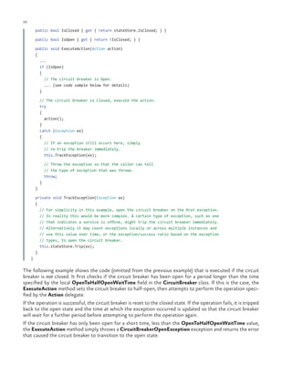 20

ch a pter one

public bool IsClosed { get { return stateStore.IsClosed; } }
public bool IsOpen { get { return !IsClosed; } }
public void ExecuteAction(Action action)
{
...
if (IsOpen)
{
// The circuit breaker is Open.
... (see code sample below for details)
}
// The circuit breaker is Closed, execute the action.
try
{
action();
}
catch (Exception ex)
{
// If an exception still occurs here, simply
// re-trip the breaker immediately.
this.TrackException(ex);
// Throw the exception so that the caller can tell
// the type of exception that was thrown.
throw;
}
}
private void TrackException(Exception ex)
{
// For simplicity in this example, open the circuit breaker on the first exception.
// In reality this would be more complex. A certain type of exception, such as one
// that indicates a service is offline, might trip the circuit breaker immediately.
// Alternatively it may count exceptions locally or across multiple instances and
// use this value over time, or the exception/success ratio based on the exception
// types, to open the circuit breaker.
this.stateStore.Trip(ex);
}
}

The following example shows the code (omitted from the previous example) that is executed if the circuit
breaker is not closed. It first checks if the circuit breaker has been open for a period longer than the time
specified by the local OpenToHalfOpenWaitTime field in the CircuitBreaker class. If this is the case, the
ExecuteAction method sets the circuit breaker to half-open, then attempts to perform the operation specified by the Action delegate.
If the operation is successful, the circuit breaker is reset to the closed state. If the operation fails, it is tripped
back to the open state and the time at which the exception occurred is updated so that the circuit breaker
will wait for a further period before attempting to perform the operation again.
If the circuit breaker has only been open for a short time, less than the OpenToHalfOpenWaitTime value,
the ExecuteAction method simply throws a CircuitBreakerOpenException exception and returns the error
that caused the circuit breaker to transition to the open state.

 