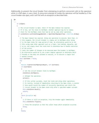 Circuit Br ea ker Patter n

21

Additionally, to prevent the circuit breaker from attempting to perform concurrent calls to the operation
while it is half-open, it uses a lock. A concurrent attempt to invoke the operation will be handled as if the
circuit breaker was open, and it will fail with an exception as described later.
C#
...
if (IsOpen)
{
// The circuit breaker is Open. Check if the Open timeout has expired.
// If it has, set the state to HalfOpen. Another approach may be to simply
// check for the HalfOpen state that had be set by some other operation.
if (stateStore.LastStateChangedDateUtc + OpenToHalfOpenWaitTime < DateTime.UtcNow)
{
// The Open timeout has expired. Allow one operation to execute. Note that, in
// this example, the circuit breaker is simply set to HalfOpen after being
// in the Open state for some period of time. An alternative would be to set
// this using some other approach such as a timer, test method, manually, and
// so on, and simply check the state here to determine how to handle execution
// of the action.
// Limit the number of threads to be executed when the breaker is HalfOpen.
// An alternative would be to use a more complex approach to determine which
// threads or how many are allowed to execute, or to execute a simple test
// method instead.
bool lockTaken = false;
try
{
Monitor.TryEnter(halfOpenSyncObject, ref lockTaken)
if (lockTaken)
{
// Set the circuit breaker state to HalfOpen.
stateStore.HalfOpen();
// Attempt the operation.
action();
// If this action succeeds, reset the state and allow other operations.
// In reality, instead of immediately returning to the Open state, a counter
// here would record the number of successful operations and return the
// circuit breaker to the Open state only after a specified number succeed.
this.stateStore.Reset();
return;
}
catch (Exception ex)
{
// If there is still an exception, trip the breaker again immediately.
this.stateStore.Trip(ex);
// Throw the exception so that the caller knows which exception occurred.
throw;
}
finally

 