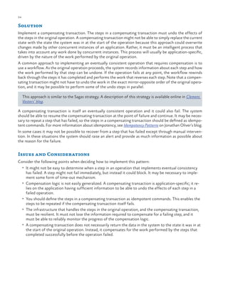 24

ch a pter one

Solution
Implement a compensating transaction. The steps in a compensating transaction must undo the effects of
the steps in the original operation. A compensating transaction might not be able to simply replace the current
state with the state the system was in at the start of the operation because this approach could overwrite
changes made by other concurrent instances of an application. Rather, it must be an intelligent process that
takes into account any work done by concurrent instances. This process will usually be application-specific,
driven by the nature of the work performed by the original operation.
A common approach to implementing an eventually consistent operation that requires compensation is to
use a workflow. As the original operation proceeds, the system records information about each step and how
the work performed by that step can be undone. If the operation fails at any point, the workflow rewinds
back through the steps it has completed and performs the work that reverses each step. Note that a compensating transaction might not have to undo the work in the exact mirror-opposite order of the original operation, and it may be possible to perform some of the undo steps in parallel.
This approach is similar to the Sagas strategy. A description of this strategy is available online in Clemens
Vasters’ blog.
A compensating transaction is itself an eventually consistent operation and it could also fail. The system
should be able to resume the compensating transaction at the point of failure and continue. It may be necessary to repeat a step that has failed, so the steps in a compensating transaction should be defined as idempotent commands. For more information about idempotency, see Idempotency Patterns on Jonathan Oliver’s blog.
In some cases it may not be possible to recover from a step that has failed except through manual intervention. In these situations the system should raise an alert and provide as much information as possible about
the reason for the failure.

Issues and Considerations
Consider the following points when deciding how to implement this pattern:
•	 It might not be easy to determine when a step in an operation that implements eventual consistency

•	

•	
•	

•	

has failed. A step might not fail immediately, but instead it could block. It may be necessary to implement some form of time-out mechanism.
Compensation logic is not easily generalized. A compensating transaction is application-specific; it relies on the application having sufficient information to be able to undo the effects of each step in a
failed operation.
You should define the steps in a compensating transaction as idempotent commands. This enables the
steps to be repeated if the compensating transaction itself fails.
The infrastructure that handles the steps in the original operation, and the compensating transaction,
must be resilient. It must not lose the information required to compensate for a failing step, and it
must be able to reliably monitor the progress of the compensation logic.
A compensating transaction does not necessarily return the data in the system to the state it was in at
the start of the original operation. Instead, it compensates for the work performed by the steps that
completed successfully before the operation failed.

 