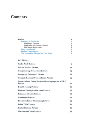 Contents

Preface	1
Contents of this Guide	
1
The Design Patterns	
3
The Primer and Guidance Topics	
5
The Sample Applications	
6
More Information	
8
Feedback and Support	
8
The Team Who Brought You This Guide	
8

PATTERNS
Cache-Aside Pattern	

9

Circuit Breaker Pattern	

14

Compensating Transaction Pattern	

23

Competing Consumers Pattern	

28

Compute Resource Consolidation Pattern	

34

Command and Query Responsibility Segregation (CQRS)
Pattern	42
Event Sourcing Pattern	

50

External Configuration Store Pattern	

58

Federated Identity Pattern	

67

Gatekeeper Pattern	

72

Health Endpoint Monitoring Pattern	

75

Index Table Pattern	

82

Leader Election Pattern	

89

Materialized View Pattern	

96

v

 
