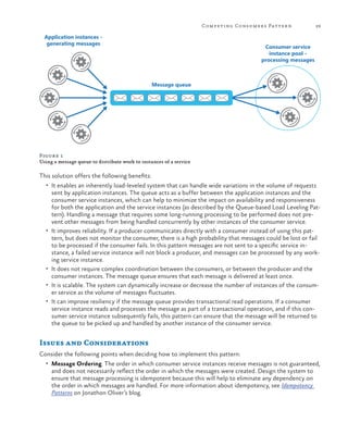 Competing Consumers Patter n

Application instances generating messages

29

Consumer service
instance pool processing messages

Message queue

Figure 1
Using a message queue to distribute work to instances of a service

This solution offers the following benefits:
•	 It enables an inherently load-leveled system that can handle wide variations in the volume of requests

•	

•	
•	
•	

sent by application instances. The queue acts as a buffer between the application instances and the
consumer service instances, which can help to minimize the impact on availability and responsiveness
for both the application and the service instances (as described by the Queue-based Load Leveling Pattern). Handling a message that requires some long-running processing to be performed does not prevent other messages from being handled concurrently by other instances of the consumer service.
It improves reliability. If a producer communicates directly with a consumer instead of using this pattern, but does not monitor the consumer, there is a high probability that messages could be lost or fail
to be processed if the consumer fails. In this pattern messages are not sent to a specific service instance, a failed service instance will not block a producer, and messages can be processed by any working service instance.
It does not require complex coordination between the consumers, or between the producer and the
consumer instances. The message queue ensures that each message is delivered at least once.
It is scalable. The system can dynamically increase or decrease the number of instances of the consumer service as the volume of messages fluctuates.
It can improve resiliency if the message queue provides transactional read operations. If a consumer
service instance reads and processes the message as part of a transactional operation, and if this consumer service instance subsequently fails, this pattern can ensure that the message will be returned to
the queue to be picked up and handled by another instance of the consumer service.

Issues and Considerations
Consider the following points when deciding how to implement this pattern:
•	 Message Ordering. The order in which consumer service instances receive messages is not guaranteed,

and does not necessarily reflect the order in which the messages were created. Design the system to
ensure that message processing is idempotent because this will help to eliminate any dependency on
the order in which messages are handled. For more information about idempotency, see Idempotency
Patterns on Jonathon Oliver’s blog.

 
