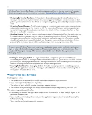 30

ch a pter one

Windows Azure Service Bus Queues can implement guaranteed first-in-first-out ordering of messages
by using message sessions. For more information, see Messaging Patterns Using Sessions on MSDN.
•	 Designing Services for Resiliency. If the system is designed to detect and restart failed service in-

stances, it may be necessary to implement the processing performed by the service instances as idempotent operations to minimize the effects of a single message being retrieved and processed more than
once.
•	 Detecting Poison Messages. A malformed message, or a task that requires access to resources that are
not available, may cause a service instance to fail. The system should prevent such messages being returned to the queue, and instead capture and store the details of these messages elsewhere so that
they can be analyzed if necessary.
•	 Handling Results. The service instance handling a message is fully decoupled from the application logic that generates the message, and they may not be able to communicate directly. If the service instance generates results that must be passed back to the application logic, this information must be
stored in a location that is accessible to both and the system must provide some indication of when
processing has completed to prevent the application logic from retrieving incomplete data.
If you are using Windows Azure, a worker process may be able to pass results back to the application
logic by using a dedicated message reply queue. The application logic must be able to correlate these
results with the original message. This scenario is described in more detail in the Asynchronous
Messaging Primer.
•	 Scaling the Messaging System. In a large-scale solution, a single message queue could be over-

whelmed by the number of messages and become a bottleneck in the system. In this situation, consider
partitioning the messaging system to direct messages from specific producers to a particular queue, or
use load balancing to distribute messages across multiple message queues.
•	 Ensuring Reliability of the Messaging System. A reliable messaging system is needed to guarantee
that, once the application enqueues a message, it will not be lost. This is essential for ensuring that all
messages are delivered at least once.

When to Use this Pattern
Use this pattern when:
•	 The workload for an application is divided into tasks that can run asynchronously.
•	 Tasks are independent and can run in parallel.
•	 The volume of work is highly variable, requiring a scalable solution.
•	 The solution must provide high availability, and must be resilient if the processing for a task fails.

This pattern may not be suitable when:
•	 It is not easy to separate the application workload into discrete tasks, or there is a high degree of de-

pendence between tasks.

•	 Tasks must be performed synchronously, and the application logic must wait for a task to complete

before continuing.

•	 Tasks must be performed in a specific sequence.

 