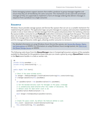 Competing Consumers Patter n

31

Some messaging systems support sessions that enable a producer to group messages together and
ensure that they are all handled by the same consumer. This mechanism can be used with prioritized
messages (if they are supported) to implement a form of message ordering that delivers messages in
sequence from a producer to a single consumer.

Example
Windows Azure provides storage queues and Service Bus queues that can act as a suitable mechanism for
implementing this pattern. The application logic can post messages to a queue, and consumers implemented
as tasks in one or more roles can retrieve messages from this queue and process them. For resiliency, a Service
Bus queue enables a consumer to use PeekLock mode when it retrieves a message from the queue. This mode
does not actually remove the message, but simply hides it from other consumers. The original consumer can
delete the message when it has finished processing it. If the consumer should fail, the peek lock will time out
and the message will become visible again, allowing another consumer to retrieve it.
For detailed information on using Windows Azure Service Bus queues, see Service Bus Queues, Topics,
and Subscriptions on MSDN. For information on using Windows Azure storage queues, see How to use
the Queue Storage Service on MSDN.
The following code shows from the QueueManager class in CompetingConsumers solution of the examples
available for download for this guidance shows how you can create a queue by using a QueueClient instance
in the Start event handler in a web or worker role.
C#
private string queueName = ...;
private string connectionString = ...;
...
public async Task Start()
{
// Check if the queue already exists.
var manager = NamespaceManager.CreateFromConnectionString(this.connectionString);
if (!manager.QueueExists(this.queueName))
{
var queueDescription = new QueueDescription(this.queueName);
// Set the maximum delivery count for messages in the queue. A message
// is automatically dead-lettered after this number of deliveries. The
// default value for dead letter count is 10.
queueDescription.MaxDeliveryCount = 3;
await manager.CreateQueueAsync(queueDescription);
}
...
// Create the queue client. By default the PeekLock method is used.
this.client = QueueClient.CreateFromConnectionString(
this.connectionString, this.queueName);
}

 