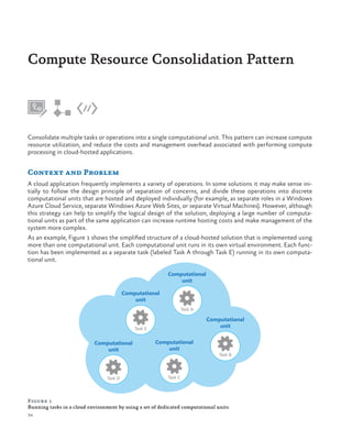 Compute Resource Consolidation Pattern

Consolidate multiple tasks or operations into a single computational unit. This pattern can increase compute
resource utilization, and reduce the costs and management overhead associated with performing compute
processing in cloud-hosted applications.

Context and Problem
A cloud application frequently implements a variety of operations. In some solutions it may make sense initially to follow the design principle of separation of concerns, and divide these operations into discrete
computational units that are hosted and deployed individually (for example, as separate roles in a Windows
Azure Cloud Service, separate Windows Azure Web Sites, or separate Virtual Machines). However, although
this strategy can help to simplify the logical design of the solution, deploying a large number of computational units as part of the same application can increase runtime hosting costs and make management of the
system more complex.
As an example, Figure 1 shows the simplified structure of a cloud-hosted solution that is implemented using
more than one computational unit. Each computational unit runs in its own virtual environment. Each function has been implemented as a separate task (labeled Task A through Task E) running in its own computational unit.
Computational
unit
Computational
unit
Task A

Computational
unit

Task E

Computational
unit

Computational
unit

Task D

Task C

Task B

Figure 1
Running tasks in a cloud environment by using a set of dedicated computational units
34

 