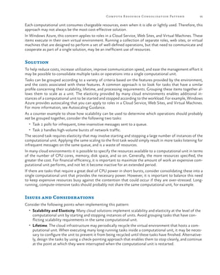 Compute R esource Consolidation Patter n

35

Each computational unit consumes chargeable resources, even when it is idle or lightly used. Therefore, this
approach may not always be the most cost-effective solution.
In Windows Azure, this concern applies to roles in a Cloud Service, Web Sites, and Virtual Machines. These
items execute in their own virtual environment. Running a collection of separate roles, web sites, or virtual
machines that are designed to perform a set of well-defined operations, but that need to communicate and
cooperate as part of a single solution, may be an inefficient use of resources.

Solution
To help reduce costs, increase utilization, improve communication speed, and ease the management effort it
may be possible to consolidate multiple tasks or operations into a single computational unit.
Tasks can be grouped according to a variety of criteria based on the features provided by the environment,
and the costs associated with these features. A common approach is to look for tasks that have a similar
profile concerning their scalability, lifetime, and processing requirements. Grouping these items together allows them to scale as a unit. The elasticity provided by many cloud environments enables additional instances of a computational unit to be started and stopped according to the workload. For example, Windows
Azure provides autoscaling that you can apply to roles in a Cloud Service, Web Sites, and Virtual Machines.
For more information, see Autoscaling Guidance.
As a counter example to show how scalability can be used to determine which operations should probably
not be grouped together, consider the following two tasks:
•	 Task 1 polls for infrequent, time-insensitive messages sent to a queue.
•	 Task 2 handles high-volume bursts of network traffic.

The second task requires elasticity that may involve starting and stopping a large number of instances of the
computational unit. Applying the same scaling to the first task would simply result in more tasks listening for
infrequent messages on the same queue, and is a waste of resources.
In many cloud environments it is possible to specify the resources available to a computational unit in terms
of the number of CPU cores, memory, disk space, and so on. Generally, the more resources specified, the
greater the cost. For financial efficiency, it is important to maximize the amount of work an expensive computational unit performs, and not let it become inactive for an extended period.
If there are tasks that require a great deal of CPU power in short bursts, consider consolidating these into a
single computational unit that provides the necessary power. However, it is important to balance this need
to keep expensive resources busy against the contention that could occur if they are over-stressed. Longrunning, compute-intensive tasks should probably not share the same computational unit, for example.

Issues and Considerations
Consider the following points when implementing this pattern:
•	 Scalability and Elasticity. Many cloud solutions implement scalability and elasticity at the level of the

computational unit by starting and stopping instances of units. Avoid grouping tasks that have conflicting scalability requirements in the same computational unit.
•	 Lifetime. The cloud infrastructure may periodically recycle the virtual environment that hosts a computational unit. When executing many long-running tasks inside a computational unit, it may be necessary to configure the unit to prevent it from being recycled until these tasks have finished. Alternatively, design the tasks by using a check-pointing approach that enables them to stop cleanly, and continue
at the point at which they were interrupted when the computational unit is restarted.

 