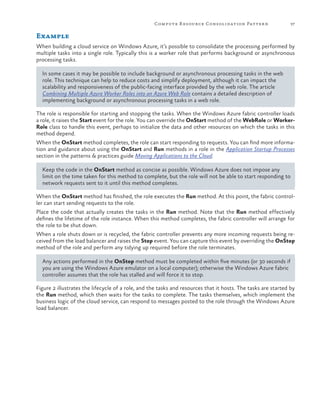 Compute R esource Consolidation Patter n

37

Example
When building a cloud service on Windows Azure, it’s possible to consolidate the processing performed by
multiple tasks into a single role. Typically this is a worker role that performs background or asynchronous
processing tasks.
In some cases it may be possible to include background or asynchronous processing tasks in the web
role. This technique can help to reduce costs and simplify deployment, although it can impact the
scalability and responsiveness of the public-facing interface provided by the web role. The article
Combining Multiple Azure Worker Roles into an Azure Web Role contains a detailed description of
implementing background or asynchronous processing tasks in a web role.
The role is responsible for starting and stopping the tasks. When the Windows Azure fabric controller loads
a role, it raises the Start event for the role. You can override the OnStart method of the WebRole or WorkerRole class to handle this event, perhaps to initialize the data and other resources on which the tasks in this
method depend.
When the OnStart method completes, the role can start responding to requests. You can find more information and guidance about using the OnStart and Run methods in a role in the Application Startup Processes
section in the patterns & practices guide Moving Applications to the Cloud.
Keep the code in the OnStart method as concise as possible. Windows Azure does not impose any
limit on the time taken for this method to complete, but the role will not be able to start responding to
network requests sent to it until this method completes.
When the OnStart method has finished, the role executes the Run method. At this point, the fabric controller can start sending requests to the role.
Place the code that actually creates the tasks in the Run method. Note that the Run method effectively
defines the lifetime of the role instance. When this method completes, the fabric controller will arrange for
the role to be shut down.
When a role shuts down or is recycled, the fabric controller prevents any more incoming requests being received from the load balancer and raises the Stop event. You can capture this event by overriding the OnStop
method of the role and perform any tidying up required before the role terminates.
Any actions performed in the OnStop method must be completed within five minutes (or 30 seconds if
you are using the Windows Azure emulator on a local computer); otherwise the Windows Azure fabric
controller assumes that the role has stalled and will force it to stop.
Figure 2 illustrates the lifecycle of a role, and the tasks and resources that it hosts. The tasks are started by
the Run method, which then waits for the tasks to complete. The tasks themselves, which implement the
business logic of the cloud service, can respond to messages posted to the role through the Windows Azure
load balancer.

 