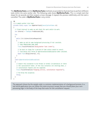Compute R esource Consolidation Patter n

39

The MyWorkerTask1 and the MyWorkerTask2 methods are provided to illustrate how to perform different
tasks within the same worker role. The following code shows MyWorkerTask1. This is a simple task that
sleeps for 30 seconds and then outputs a trace message. It repeats this process indefinitely until the task is
cancelled. The code in MyWorkerTask2 is very similar.
C#
// A sample worker role task.
private static async Task MyWorkerTask1(CancellationToken ct)
{
// Fixed interval to wake up and check for work and/or do work.
var interval = TimeSpan.FromSeconds(30);
try
{
while (!ct.IsCancellationRequested)
{
// Wake up and do some background processing if not canceled.
// TASK PROCESSING CODE HERE
Trace.TraceInformation("Doing Worker Task 1 Work");
// Go back to sleep for a period of time unless asked to cancel.
// Task.Delay will throw an OperationCanceledException when canceled.
await Task.Delay(interval, ct);
}
}
catch (OperationCanceledException)
{
// Expect this exception to be thrown in normal circumstances or check
// the cancellation token. If the role instances are shutting down, a
// cancellation request will be signaled.
Trace.TraceInformation("Stopping service, cancellation requested");
// Re-throw the exception.
throw;
}
}

The approach shown by the sample code is a common implementation of a background process. In a
real world application you can follow this same structure, except that you should place your own
processing logic in the body of the loop that waits for the cancellation request.

 