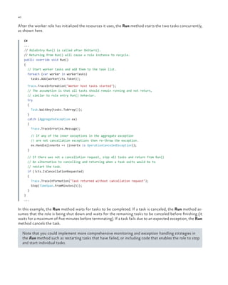 40

ch a pter one

After the worker role has initialized the resources it uses, the Run method starts the two tasks concurrently,
as shown here.
C#
...
// RoleEntry Run() is called after OnStart().
// Returning from Run() will cause a role instance to recycle.
public override void Run()
{
// Start worker tasks and add them to the task list.
foreach (var worker in workerTasks)
tasks.Add(worker(cts.Token));
Trace.TraceInformation("Worker host tasks started");
// The assumption is that all tasks should remain running and not return,
// similar to role entry Run() behavior.
try
{
Task.WaitAny(tasks.ToArray());
}
catch (AggregateException ex)
{
Trace.TraceError(ex.Message);
// If any of the inner exceptions in the aggregate exception
// are not cancellation exceptions then re-throw the exception.
ex.Handle(innerEx => (innerEx is OperationCanceledException));
}
// If there was not a cancellation request, stop all tasks and return from Run()
// An alternative to cancelling and returning when a task exits would be to
// restart the task.
if (!cts.IsCancellationRequested)
{
Trace.TraceInformation("Task returned without cancellation request");
Stop(TimeSpan.FromMinutes(5));
}
}
...

In this example, the Run method waits for tasks to be completed. If a task is canceled, the Run method assumes that the role is being shut down and waits for the remaining tasks to be canceled before finishing (it
waits for a maximum of five minutes before terminating). If a task fails due to an expected exception, the Run
method cancels the task.
Note that you could implement more comprehensive monitoring and exception handling strategies in
the Run method such as restarting tasks that have failed, or including code that enables the role to stop
and start individual tasks.

 