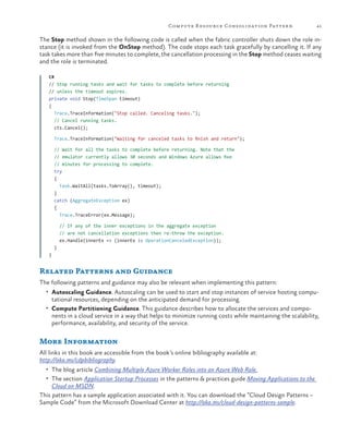 Compute R esource Consolidation Patter n

41

The Stop method shown in the following code is called when the fabric controller shuts down the role instance (it is invoked from the OnStop method). The code stops each task gracefully by cancelling it. If any
task takes more than five minutes to complete, the cancellation processing in the Stop method ceases waiting
and the role is terminated.
C#
// Stop running tasks and wait for tasks to complete before returning
// unless the timeout expires.
private void Stop(TimeSpan timeout)
{
Trace.TraceInformation("Stop called. Canceling tasks.");
// Cancel running tasks.
cts.Cancel();
Trace.TraceInformation("Waiting for canceled tasks to finish and return");
// Wait for all the tasks to complete before returning. Note that the
// emulator currently allows 30 seconds and Windows Azure allows five
// minutes for processing to complete.
try
{
Task.WaitAll(tasks.ToArray(), timeout);
}
catch (AggregateException ex)
{
Trace.TraceError(ex.Message);
// If any of the inner exceptions in the aggregate exception
// are not cancellation exceptions then re-throw the exception.
ex.Handle(innerEx => (innerEx is OperationCanceledException));
}
}

Related Patterns and Guidance
The following patterns and guidance may also be relevant when implementing this pattern:
•	 Autoscaling Guidance. Autoscaling can be used to start and stop instances of service hosting compu-

tational resources, depending on the anticipated demand for processing.

•	 Compute Partitioning Guidance. This guidance describes how to allocate the services and compo-

nents in a cloud service in a way that helps to minimize running costs while maintaining the scalability,
performance, availability, and security of the service.

More Information
All links in this book are accessible from the book’s online bibliography available at:
http://aka.ms/cdpbibliography.
•	 The blog article Combining Multiple Azure Worker Roles into an Azure Web Role.
•	 The section Application Startup Processes in the patterns & practices guide Moving Applications to the

Cloud on MSDN.
This pattern has a sample application associated with it. You can download the “Cloud Design Patterns –
Sample Code” from the Microsoft Download Center at http://aka.ms/cloud-design-patterns-sample.

 