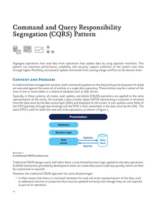 Command and Query Responsibility
Segregation (CQRS) Pattern

Segregate operations that read data from operations that update data by using separate interfaces. This
pattern can maximize performance, scalability, and security; support evolution of the system over time
through higher flexibility; and prevent update commands from causing merge conflicts at the domain level.

Context and Problem
In traditional data management systems, both commands (updates to the data) and queries (requests for data)
are executed against the same set of entities in a single data repository. These entities may be a subset of the
rows in one or more tables in a relational database such as SQL Server.
Typically, in these systems, all create, read, update, and delete (CRUD) operations are applied to the same
representation of the entity. For example, a data transfer object (DTO) representing a customer is retrieved
from the data store by the data access layer (DAL) and displayed on the screen. A user updates some fields of
the DTO (perhaps through data binding) and the DTO is then saved back in the data store by the DAL. The
same DTO is used for both the read and write operations, as shown in Figure 1.
Presentation
Validation
Business logic
Data
access

Updates
Queries

Data
store

Figure 1
A traditional CRUD architecture

Traditional CRUD designs work well when there is only limited business logic applied to the data operations.
Scaffold mechanisms provided by development tools can create data access code very quickly, which can then
be customized as required.
However, the traditional CRUD approach has some disadvantages:
•	 It often means that there is a mismatch between the read and write representations of the data, such

as additional columns or properties that must be updated correctly even though they are not required
as part of an operation.

42

 