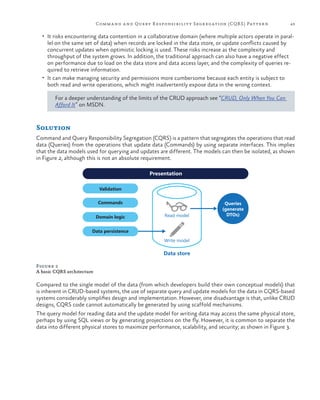 Comm a nd a nd Query R esponsibilit y Segregation (CQR S ) Pattern

43

•	 It risks encountering data contention in a collaborative domain (where multiple actors operate in paral-

lel on the same set of data) when records are locked in the data store, or update conflicts caused by
concurrent updates when optimistic locking is used. These risks increase as the complexity and
throughput of the system grows. In addition, the traditional approach can also have a negative effect
on performance due to load on the data store and data access layer, and the complexity of queries required to retrieve information.
•	 It can make managing security and permissions more cumbersome because each entity is subject to
both read and write operations, which might inadvertently expose data in the wrong context.
For a deeper understanding of the limits of the CRUD approach see “CRUD, Only When You Can
Afford It” on MSDN.

Solution
Command and Query Responsibility Segregation (CQRS) is a pattern that segregates the operations that read
data (Queries) from the operations that update data (Commands) by using separate interfaces. This implies
that the data models used for querying and updates are different. The models can then be isolated, as shown
in Figure 2, although this is not an absolute requirement.
Presentation
Validation
Commands
Domain logic

Read model

Queries
(generate
DTOs)

Data persistence
Write model

Data store
Figure 2
A basic CQRS architecture

Compared to the single model of the data (from which developers build their own conceptual models) that
is inherent in CRUD-based systems, the use of separate query and update models for the data in CQRS-based
systems considerably simplifies design and implementation. However, one disadvantage is that, unlike CRUD
designs, CQRS code cannot automatically be generated by using scaffold mechanisms.
The query model for reading data and the update model for writing data may access the same physical store,
perhaps by using SQL views or by generating projections on the fly. However, it is common to separate the
data into different physical stores to maximize performance, scalability, and security; as shown in Figure 3.

 