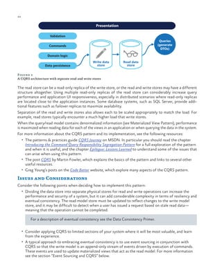 44

ch a pter one

Presentation
Validation
Queries
(generate
DTOs)

Commands
Domain logic
Data persistence

Write data
store

Read data
store

Figure 3
A CQRS architecture with separate read and write stores

The read store can be a read-only replica of the write store, or the read and write stores may have a different
structure altogether. Using multiple read-only replicas of the read store can considerably increase query
performance and application UI responsiveness, especially in distributed scenarios where read-only replicas
are located close to the application instances. Some database systems, such as SQL Server, provide additional features such as failover replicas to maximize availability.
Separation of the read and write stores also allows each to be scaled appropriately to match the load. For
example, read stores typically encounter a much higher load that write stores.
When the query/read model contains denormalized information (see Materialized View Pattern), performance
is maximized when reading data for each of the views in an application or when querying the data in the system.
For more information about the CQRS pattern and its implementation, see the following resources:
•	 The patterns & practices guide CQRS Journey on MSDN. In particular you should read the chapter

Introducing the Command Query Responsibility Segregation Pattern for a full exploration of the pattern
and when it is useful, and the chapter Epilogue: Lessons Learned to understand some of the issues that
can arise when using this pattern.
•	 The post CQRS by Martin Fowler, which explains the basics of the pattern and links to several other
useful resources.
•	 Greg Young’s posts on the Code Better website, which explore many aspects of the CQRS pattern.

Issues and Considerations
Consider the following points when deciding how to implement this pattern:
•	 Dividing the data store into separate physical stores for read and write operations can increase the

performance and security of a system, but it can add considerable complexity in terms of resiliency and
eventual consistency. The read model store must be updated to reflect changes to the write model
store, and it may be difficult to detect when a user has issued a request based on stale read data—
meaning that the operation cannot be completed.
For a description of eventual consistency see the Data Consistency Primer.

•	 Consider applying CQRS to limited sections of your system where it will be most valuable, and learn

from the experience.

•	 A typical approach to embracing eventual consistency is to use event sourcing in conjunction with

CQRS so that the write model is an append-only stream of events driven by execution of commands.
These events are used to update materialized views that act as the read model. For more information
see the section “Event Sourcing and CQRS” below.

 