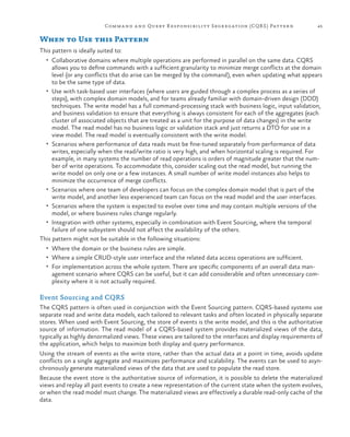 Comm a nd a nd Query R esponsibilit y Segregation (CQR S ) Pattern

45

When to Use this Pattern
This pattern is ideally suited to:
•	 Collaborative domains where multiple operations are performed in parallel on the same data. CQRS

allows you to define commands with a sufficient granularity to minimize merge conflicts at the domain
level (or any conflicts that do arise can be merged by the command), even when updating what appears
to be the same type of data.
•	 Use with task-based user interfaces (where users are guided through a complex process as a series of
steps), with complex domain models, and for teams already familiar with domain-driven design (DDD)
techniques. The write model has a full command-processing stack with business logic, input validation,
and business validation to ensure that everything is always consistent for each of the aggregates (each
cluster of associated objects that are treated as a unit for the purpose of data changes) in the write
model. The read model has no business logic or validation stack and just returns a DTO for use in a
view model. The read model is eventually consistent with the write model.
•	 Scenarios where performance of data reads must be fine-tuned separately from performance of data
writes, especially when the read/write ratio is very high, and when horizontal scaling is required. For
example, in many systems the number of read operations is orders of magnitude greater that the number of write operations. To accommodate this, consider scaling out the read model, but running the
write model on only one or a few instances. A small number of write model instances also helps to
minimize the occurrence of merge conflicts.
•	 Scenarios where one team of developers can focus on the complex domain model that is part of the
write model, and another less experienced team can focus on the read model and the user interfaces.
•	 Scenarios where the system is expected to evolve over time and may contain multiple versions of the
model, or where business rules change regularly.
•	 Integration with other systems, especially in combination with Event Sourcing, where the temporal
failure of one subsystem should not affect the availability of the others.
This pattern might not be suitable in the following situations:
•	 Where the domain or the business rules are simple.
•	 Where a simple CRUD-style user interface and the related data access operations are sufficient.
•	 For implementation across the whole system. There are specific components of an overall data man-

agement scenario where CQRS can be useful, but it can add considerable and often unnecessary complexity where it is not actually required.

Event Sourcing and CQRS
The CQRS pattern is often used in conjunction with the Event Sourcing pattern. CQRS-based systems use
separate read and write data models, each tailored to relevant tasks and often located in physically separate
stores. When used with Event Sourcing, the store of events is the write model, and this is the authoritative
source of information. The read model of a CQRS-based system provides materialized views of the data,
typically as highly denormalized views. These views are tailored to the interfaces and display requirements of
the application, which helps to maximize both display and query performance.
Using the stream of events as the write store, rather than the actual data at a point in time, avoids update
conflicts on a single aggregate and maximizes performance and scalability. The events can be used to asynchronously generate materialized views of the data that are used to populate the read store.
Because the event store is the authoritative source of information, it is possible to delete the materialized
views and replay all past events to create a new representation of the current state when the system evolves,
or when the read model must change. The materialized views are effectively a durable read-only cache of the
data.

 