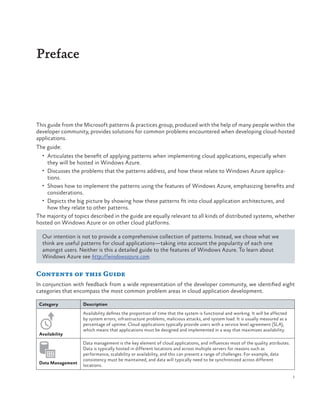 Preface

This guide from the Microsoft patterns & practices group, produced with the help of many people within the
developer community, provides solutions for common problems encountered when developing cloud-hosted
applications.
The guide:
•	 Articulates the benefit of applying patterns when implementing cloud applications, especially when

they will be hosted in Windows Azure.

•	 Discusses the problems that the patterns address, and how these relate to Windows Azure applica-

tions.
•	 Shows how to implement the patterns using the features of Windows Azure, emphasizing benefits and
considerations.
•	 Depicts the big picture by showing how these patterns fit into cloud application architectures, and
how they relate to other patterns.
The majority of topics described in the guide are equally relevant to all kinds of distributed systems, whether
hosted on Windows Azure or on other cloud platforms.
Our intention is not to provide a comprehensive collection of patterns. Instead, we chose what we
think are useful patterns for cloud applications—taking into account the popularity of each one
amongst users. Neither is this a detailed guide to the features of Windows Azure. To learn about
Windows Azure see http://windowsazure.com.

Contents of this Guide
In conjunction with feedback from a wide representation of the developer community, we identified eight
categories that encompass the most common problem areas in cloud application development.
Category

Availability

Data Management

Description
Availability defines the proportion of time that the system is functional and working. It will be affected
by system errors, infrastructure problems, malicious attacks, and system load. It is usually measured as a
percentage of uptime. Cloud applications typically provide users with a service level agreement (SLA),
which means that applications must be designed and implemented in a way that maximizes availability.
Data management is the key element of cloud applications, and influences most of the quality attributes.
Data is typically hosted in different locations and across multiple servers for reasons such as
performance, scalability or availability, and this can present a range of challenges. For example, data
consistency must be maintained, and data will typically need to be synchronized across different
locations.
1

 