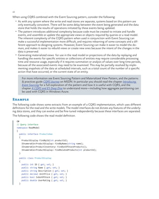 46

ch a pter one

When using CQRS combined with the Event Sourcing pattern, consider the following:
•	 As with any system where the write and read stores are separate, systems based on this pattern are

only eventually consistent. There will be some delay between the event being generated and the data
store that holds the results of operations initiated by these events being updated.
•	 The pattern introduces additional complexity because code must be created to initiate and handle
events, and assemble or update the appropriate views or objects required by queries or a read model.
The inherent complexity of the CQRS pattern when used in conjunction with Event Sourcing can
make a successful implementation more difficult, and requires relearning of some concepts and a different approach to designing systems. However, Event Sourcing can make it easier to model the domain, and makes it easier to rebuild views or create new ones because the intent of the changes in the
data is preserved.
•	 Generating materialized views for use in the read model or projections of the data by replaying and
handling the events for specific entities or collections of entities may require considerable processing
time and resource usage, especially if it requires summation or analysis of values over long time periods,
because all the associated events may need to be examined. This may be partially resolved by implementing snapshots of the data at scheduled intervals, such as a total count of the number of a specific
action that have occurred, or the current state of an entity.
For more information see Event Sourcing Pattern and Materialized View Pattern, and the patterns
& practices guide CQRS Journey on MSDN. In particular you should read the chapter Introducing
Event Sourcing for a full exploration of the pattern and how it is useful with CQRS, and the
chapter A CQRS and ES Deep Dive to understand more—including how aggregate partitioning can
be used with CQRS in Windows Azure.

Example
The following code shows some extracts from an example of a CQRS implementation, which uses different
definitions for the read and the write models. The model interfaces do not dictate any features of the underlying data stores, and they can evolve and be fine-tuned independently because these interfaces are separated.
The following code shows the read model definition.
C#
// Query interface
namespace ReadModel
{
public interface ProductsDao
{
ProductDisplay FindById(int productId);
IEnumerable<ProductDisplay> FindByName(string name);
IEnumerable<ProductInventory> FindOutOfStockProducts();
IEnumerable<ProductDisplay> FindRelatedProducts(int productId);
}
public class ProductDisplay
{
public int ID { get; set; }
public string Name { get; set; }
public string Description { get; set; }
public decimal UnitPrice { get; set; }
public bool IsOutOfStock { get; set; }
public double UserRating { get; set; }
}

 
