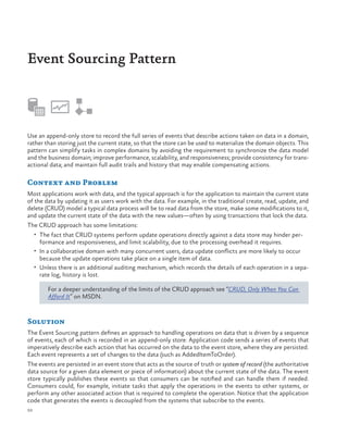 Event Sourcing Pattern

Use an append-only store to record the full series of events that describe actions taken on data in a domain,
rather than storing just the current state, so that the store can be used to materialize the domain objects. This
pattern can simplify tasks in complex domains by avoiding the requirement to synchronize the data model
and the business domain; improve performance, scalability, and responsiveness; provide consistency for transactional data; and maintain full audit trails and history that may enable compensating actions.

Context and Problem
Most applications work with data, and the typical approach is for the application to maintain the current state
of the data by updating it as users work with the data. For example, in the traditional create, read, update, and
delete (CRUD) model a typical data process will be to read data from the store, make some modifications to it,
and update the current state of the data with the new values—often by using transactions that lock the data.
The CRUD approach has some limitations:
•	 The fact that CRUD systems perform update operations directly against a data store may hinder per-

formance and responsiveness, and limit scalability, due to the processing overhead it requires.

•	 In a collaborative domain with many concurrent users, data update conflicts are more likely to occur

because the update operations take place on a single item of data.
•	 Unless there is an additional auditing mechanism, which records the details of each operation in a separate log, history is lost.
For a deeper understanding of the limits of the CRUD approach see “CRUD, Only When You Can
Afford It” on MSDN.

Solution
The Event Sourcing pattern defines an approach to handling operations on data that is driven by a sequence
of events, each of which is recorded in an append-only store. Application code sends a series of events that
imperatively describe each action that has occurred on the data to the event store, where they are persisted.
Each event represents a set of changes to the data (such as AddedItemToOrder).
The events are persisted in an event store that acts as the source of truth or system of record (the authoritative
data source for a given data element or piece of information) about the current state of the data. The event
store typically publishes these events so that consumers can be notified and can handle them if needed.
Consumers could, for example, initiate tasks that apply the operations in the events to other systems, or
perform any other associated action that is required to complete the operation. Notice that the application
code that generates the events is decoupled from the systems that subscribe to the events.
50

 