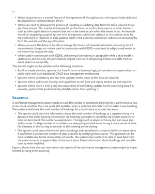 54

ch a pter one

•	 When using events is a natural feature of the operation of the application, and requires little additional

development or implementation effort.

•	 When you need to decouple the process of inputting or updating data from the tasks required to ap-

ply these actions. This may be to improve UI performance, or to distribute events to other listeners
such as other applications or services that must take some action when the events occur. An example
would be integrating a payroll system with an expenses submission website so that events raised by
the event store in response to data updates made in the expenses submission website are consumed by
both the website and the payroll system.
•	 When you want flexibility to be able to change the format of materialized models and entity data if
requirements change, or—when used in conjunction with CQRS—you need to adapt a read model or
the views that expose the data.
•	 When used in conjunction with CQRS, and eventual consistency is acceptable while a read model is
updated or, alternatively, the performance impact incurred in rehydrating entities and data from an
event stream is acceptable.
This pattern might not be suitable in the following situations:
•	 Small or simple domains, systems that have little or no business logic, or non-domain systems that nat-

urally work well with traditional CRUD data management mechanisms.

•	 Systems where consistency and real-time updates to the views of the data are required.
•	 Systems where audit trails, history, and capabilities to roll back and replay actions are not required.
•	 Systems where there is only a very low occurrence of conflicting updates to the underlying data. For

example, systems that predominantly add data rather than updating it.

Example
A conference management system needs to track the number of completed bookings for a conference so that
it can check whether there are seats still available when a potential attendee tries to make a new booking.
The system could store the total number of bookings for a conference in at least two ways:
•	 The system could store the information about the total number of bookings as a separate entity in a

database that holds booking information. As bookings are made or cancelled, the system could increment or decrement this number as appropriate. This approach is simple in theory, but can cause scalability issues if a large number of attendees are attempting to book seats during a short period of time.
For example, in the last day or so prior to the booking period closing.
•	 The system could store information about bookings and cancellations as events held in an event store.
It could then calculate the number of seats available by replaying these events. This approach can be
more scalable due to the immutability of events. The system only needs to be able to read data from
the event store, or to append data to the event store. Event information about bookings and cancellations is never modified.
Figure 2 shows how the seat reservation sub-system of the conference management system might be implemented by using event sourcing.

 