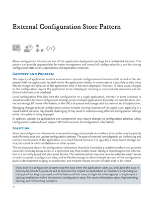 External Configuration Store Pattern

Move configuration information out of the application deployment package to a centralized location. This
pattern can provide opportunities for easier management and control of configuration data, and for sharing
configuration data across applications and application instances.

Context and Problem
The majority of application runtime environments include configuration information that is held in files deployed with the application, located within the application folders. In some cases it is possible to edit these
files to change the behavior of the application after it has been deployed. However, in many cases, changes
to the configuration require the application to be redeployed, resulting in unacceptable downtime and additional administrative overhead.
Local configuration files also limit the configuration to a single application, whereas in some scenarios it
would be useful to share configuration settings across multiple applications. Examples include database connection strings, UI theme information, or the URLs of queues and storage used by a related set of applications.
Managing changes to local configurations across multiple running instances of the application, especially in a
cloud-hosted scenario, may also be challenging. It may result in instances using different configuration settings
while the update is being deployed.
In addition, updates to applications and components may require changes to configuration schemas. Many
configuration systems do not support different versions of configuration information.

Solution
Store the configuration information in external storage, and provide an interface that can be used to quickly
and efficiently read and update configuration settings. The type of external store depends on the hosting and
runtime environment of the application. In a cloud-hosted scenario it is typically a cloud-based storage service, but could be a hosted database or other system.
The backing store chosen for configuration information should be fronted by a suitable interface that provides
consistent and easy to use access in a controlled way that enables reuse. Ideally, it should expose the information in a correctly typed and structured format. The implementation may also need to authorize users’ access
in order to protect configuration data, and be flexible enough to allow multiple versions of the configuration
(such as development, staging, or production, and multiple release versions of each one) to be stored.
Many built-in configuration systems read the data when the application starts up, and cache the data in
memory to provide fast access and to minimize the impact on application performance. Depending on
the type of backing store used, and the latency of this store, it might be advantageous to implement a
caching mechanism within the external configuration store. For more information about implementing
caching, see the Caching Guidance.
58

 