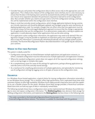 60

ch a pter one

•	 Consider how you will protect the configuration data to allow access only to the appropriate users and

applications. This is likely to be a feature of the configuration store interface, but it is also necessary to
ensure that the data in the backing store cannot be accessed directly without the appropriate permission. Ensure strict separation between the permissions required to read and to write configuration
data. Also consider whether you need to encrypt some or all of the configuration settings, and how
this will be implemented within the configuration store interface.
•	 Keep in mind that centrally stored configurations, which change application behavior during runtime,
are critically important and should be deployed, updated, and managed using the same mechanisms as
deploying application code. For example, changes that can affect more than one application must be
carried out using a full test and staged deployment approach to ensure that the change is appropriate
for all applications that use this configuration. If an administrator simply edits a setting to update one
application, it could adversely impact other applications that use the same setting.
•	 If an application caches configuration information, the application may need to be alerted if the configuration changes. It may be possible to implement an expiration policy over cached configuration
data so that this information is automatically refreshed periodically and any changes picked up (and
actioned). The Runtime Reconfiguration Pattern described elsewhere in this guide may be relevant to
your scenario.

When to Use this Pattern
This pattern is ideally suited for:
•	 Configuration settings that are shared between multiple applications and application instances, or

where a standard configuration must be enforced across multiple applications and application instances.

•	 Where the standard configuration system does not support all of the required configuration settings,

such as storing images or complex data types.

•	 As a complementary store for some of the settings for applications, perhaps allowing applications to

override some or all of the centrally-stored settings.
•	 As a mechanism for simplifying administration of multiple applications, and optionally for monitoring
use of configuration settings by logging some or all types of access to the configuration store.

Example
In a Windows Azure hosted application, a typical choice for storing configuration information externally is
to use Windows Azure storage. This is resilient, offers high performance, and is replicated three times with
automatic failover to offer high availability. Windows Azure tables provide a key/value store with the capability to use a flexible schema for the values. Windows Azure blob storage provides a hierarchical containerbased store that can hold any type of data in individually named blobs.
The following example shows how a configuration store can be implemented over Windows Azure blob storage to store and expose configuration information. The BlobSettingsStore class abstracts blob storage for
holding configuration information, and implements the ISettingsStore interface shown in the following code.
This code is provided in the ExternalConfigurationStore.Cloud project in the
ExternalConfigurationStore solution. This solution is available for download with this guidance.

 
