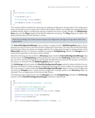 E xter na l Configur ation Stor e Patter n

61

C#
public interface IsettingsStore
{
string Version { get; }
Dictionary<string, string> FindAll();

}

void Update(string key, string value);

This interface defines methods for retrieving and updating configuration settings held in the configuration
store, and includes a version number that can be used to detect whether any configuration settings have been
modified recently. When a configuration setting is updated, the version number changes. The BlobSettingsStore class uses the ETag property of the blob to implement versioning. The ETag property of a blob is updated automatically each time the blob is written.
Note that, by design, this simple solution exposes all configuration settings as string values rather than
typed values.
The ExternalConfigurationManager class provides a wrapper around a BlobSettingsStore object. An application can use this class to store and retrieve configuration information. This class uses the Microsoft Reactive Extensions library to expose any changes made to the configuration through an implementation of the
IObservable interface. If a setting is modified by calling the SetAppSetting method, the Changed event is
raised and all subscribers to this event will be notified.
Note that all settings are also cached in a Dictionary object inside the ExternalConfigurationManager class
for fast access. The SetAppSetting method updates this cache, and the GetSetting method that an application can use to retrieve a configuration setting reads the data from the cache (if the setting is not found in
the cache, it is retrieved from the BlobSettingsStore object instead).
The GetSettings method invokes the CheckForConfigurationChanges method to detect whether the configuration information in blob storage has changed by examining the version number and comparing it with
the current version number held by the ExternalConfigurationManager object. If one or more changes have
occurred, the Changed event is raised and the configuration settings cached in the Dictionary object are
refreshed. This is an application of the Cache-Aside Pattern.
The following code sample shows how the Changed event, the SetAppSettings method, the GetSettings
method, and the CheckForConfigurationChanges method are implemented.
C#
public class ExternalConfigurationManager : IDisposable
{
// An abstraction of the configuration store.
private readonly ISettingsStore settings;
private readonly ISubject<KeyValuePair<string, string>> changed;
...
private Dictionary<string, string> settingsCache;
private string currentVersion;
...
public ExternalConfigurationManager(ISettingsStore settings, ...)

 