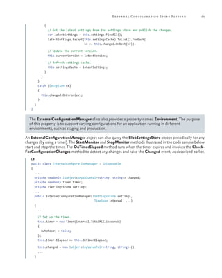 E xter na l Configur ation Stor e Patter n

63

{
// Get the latest settings from the settings store and publish the changes.
var latestSettings = this.settings.FindAll();
latestSettings.Except(this.settingsCache).ToList().ForEach(
kv => this.changed.OnNext(kv));
// Update the current version.
this.currentVersion = latestVersion;
// Refresh settings cache.
this.settingsCache = latestSettings;
}
}
}
catch (Exception ex)
{
this.changed.OnError(ex);
}
}
}

The ExternalConfigurationManager class also provides a property named Environment. The purpose
of this property is to support varying configurations for an application running in different
environments, such as staging and production.
An ExternalConfigurationManager object can also query the BlobSettingsStore object periodically for any
changes (by using a timer). The StartMonitor and StopMonitor methods illustrated in the code sample below
start and stop the timer. The OnTimerElapsed method runs when the timer expires and invokes the CheckForConfigurationChanges method to detect any changes and raise the Changed event, as described earlier.
C#
public class ExternalConfigurationManager : IDisposable
{
...
private readonly ISubject<KeyValuePair<string, string>> changed;
private readonly Timer timer;
private ISettingsStore settings;
...
public ExternalConfigurationManager(ISettingsStore settings,
TimeSpan interval, ...)
{
...
// Set up the timer.
this.timer = new Timer(interval.TotalMilliseconds)
{
AutoReset = false;
};
this.timer.Elapsed += this.OnTimerElapsed;
this.changed = new Subject<KeyValuePair<string, string>>();
...
}

 