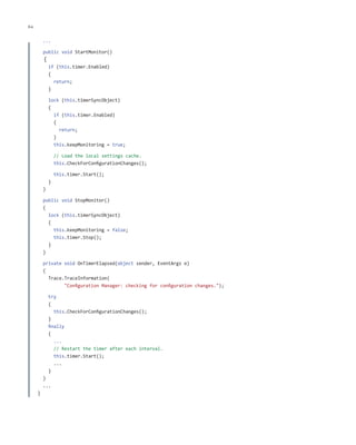 64

ch a pter one

...
public void StartMonitor()

{

if (this.timer.Enabled)
{
return;
}
lock (this.timerSyncObject)
{
if (this.timer.Enabled)
{
return;
}
this.keepMonitoring = true;
// Load the local settings cache.
this.CheckForConfigurationChanges();
this.timer.Start();
}
}
public void StopMonitor()
{
lock (this.timerSyncObject)
{
this.keepMonitoring = false;
this.timer.Stop();
}
}
private void OnTimerElapsed(object sender, EventArgs e)
{
Trace.TraceInformation(
"Configuration Manager: checking for configuration changes.");
try
{
this.CheckForConfigurationChanges();
}
finally
{
...
// Restart the timer after each interval.
this.timer.Start();
...
}
}
...
}

 