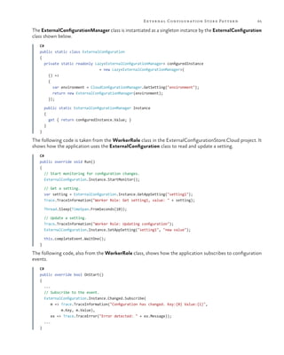 E xter na l Configur ation Stor e Patter n

65

The ExternalConfigurationManager class is instantiated as a singleton instance by the ExternalConfiguration
class shown below.
C#
public static class ExternalConfiguration
{
private static readonly Lazy<ExternalConfigurationManager> configuredInstance
= new Lazy<ExternalConfigurationManager>(
() =>
{
var environment = CloudConfigurationManager.GetSetting("environment");
return new ExternalConfigurationManager(environment);
});
public static ExternalConfigurationManager Instance
{
get { return configuredInstance.Value; }
}
}

The following code is taken from the WorkerRole class in the ExternalConfigurationStore.Cloud project. It
shows how the application uses the ExternalConfiguration class to read and update a setting.
C#
public override void Run()
{
// Start monitoring for configuration changes.
ExternalConfiguration.Instance.StartMonitor();
// Get a setting.
var setting = ExternalConfiguration.Instance.GetAppSetting("setting1");
Trace.TraceInformation("Worker Role: Get setting1, value: " + setting);
Thread.Sleep(TimeSpan.FromSeconds(10));
// Update a setting.
Trace.TraceInformation("Worker Role: Updating configuration");
ExternalConfiguration.Instance.SetAppSetting("setting1", "new value");
this.completeEvent.WaitOne();
}

The following code, also from the WorkerRole class, shows how the application subscribes to configuration
events.
C#
public override bool OnStart()
{
...
// Subscribe to the event.
ExternalConfiguration.Instance.Changed.Subscribe(
m => Trace.TraceInformation("Configuration has changed. Key:{0} Value:{1}",
m.Key, m.Value),
ex => Trace.TraceError("Error detected: " + ex.Message));
...
}

 