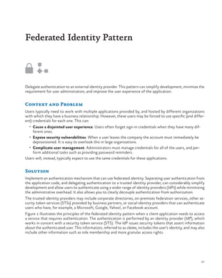Federated Identity Pattern

Delegate authentication to an external identity provider. This pattern can simplify development, minimize the
requirement for user administration, and improve the user experience of the application.

Context and Problem
Users typically need to work with multiple applications provided by, and hosted by different organizations
with which they have a business relationship. However, these users may be forced to use specific (and different) credentials for each one. This can:
•	 Cause a disjointed user experience. Users often forget sign-in credentials when they have many dif-

ferent ones.

•	 Expose security vulnerabilities. When a user leaves the company the account must immediately be

deprovisioned. It is easy to overlook this in large organizations.
•	 Complicate user management. Administrators must manage credentials for all of the users, and perform additional tasks such as providing password reminders.
Users will, instead, typically expect to use the same credentials for these applications.

Solution
Implement an authentication mechanism that can use federated identity. Separating user authentication from
the application code, and delegating authentication to a trusted identity provider, can considerably simplify
development and allow users to authenticate using a wider range of identity providers (IdPs) while minimizing
the administrative overhead. It also allows you to clearly decouple authentication from authorization.
The trusted identity providers may include corporate directories, on-premises federation services, other security token services (STSs) provided by business partners, or social identity providers that can authenticate
users who have, for example, a Microsoft, Google, Yahoo!, or Facebook account.
Figure 1 illustrates the principles of the federated identity pattern when a client application needs to access
a service that requires authentication. The authentication is performed by an identity provider (IdP), which
works in concert with a security token service (STS). The IdP issues security tokens that assert information
about the authenticated user. This information, referred to as claims, includes the user’s identity, and may also
include other information such as role membership and more granular access rights.

67

 