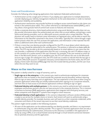 Feder ated Identit y Patter n

69

Issues and Considerations
Consider the following when designing applications that implement federated authentication:
•	 Authentication can be a single point of failure. If you deploy your application to multiple datacenters,

consider deploying your identity management mechanism to the same datacenters in order to maintain
application reliability and availability.
•	 Authentication mechanisms may provide facilities to configure access control based on role claims contained in the authentication token. This is often referred to as role-based access control (RBAC), and it
may allow a more granular level of control over access to features and resources.
•	 Unlike a corporate directory, claims-based authentication using social identity providers does not usually provide information about the authenticated user other than an email address, and perhaps a name.
Some social identity providers, such as a Microsoft account, provide only a unique identifier. The application will usually need to maintain some information on registered users, and be able to match this
information to the identifier contained in the claims in the token. Typically this is done through a registration process when the user first accesses the application, and information is then injected into the
token as additional claims after each authentication.
•	 If there is more than one identity provider configured for the STS, it must detect which identity provider the user should be redirected to for authentication. This process is referred to as home realm discovery. The STS may be able to do this automatically based on an email address or user name that the
user provides, a subdomain of the application that the user is accessing, the user’s IP address scope, or
on the contents of a cookie stored in the user’s browser. For example, if the user entered an email address in the Microsoft domain, such as user@live.com, the STS will redirect the user to the Microsoft
account sign-in page. On subsequent visits, the STS could use a cookie to indicate that the last sign in
was with a Microsoft account. If automatic discovery cannot determine the home realm, the STS will
display a home realm discovery (HRD) page that lists the trusted identity providers, and the user must
select the one they want to use.

When to Use this Pattern
This pattern is ideally suited for a range of scenarios, such as:
•	 Single sign on in the enterprise. In this scenario you need to authenticate employees for corporate

applications that are hosted in the cloud outside the corporate security boundary, without requiring
them to sign on every time they visit an application. The user experience is the same as when using onpremises applications where they are initially authenticated when signing on to a corporate network,
and from then on have access to all relevant applications without needing to sign on again.
•	 Federated identity with multiple partners. In this scenario you need to authenticate both corporate
employees and business partners who do not have accounts in the corporate directory. This is common
in business-to-business (B2B) applications, applications that integrate with third party services, and
where companies with disparate IT systems have merged or share resources.
•	 Federated identity in SaaS applications. In this scenario independent software vendors (ISVs) provide
a ready to use service for multiple clients or tenants. Each tenant will want to authenticate using a
suitable identity provider. For example, business users will want to us their corporate credentials, while
consumers and clients of the tenant may want to use their social identity credentials.
This pattern might not be suitable in the following situations:
•	 All users of the application can be authenticated by one identity provider, and there is no requirement

to authenticate using any other identity provider. This is typical in business applications that use only a
corporate directory for authentication, and access to this directory is available in the application directly, by using a VPN, or (in a cloud-hosted scenario) through a virtual network connection between
the on-premises directory and the application.

 