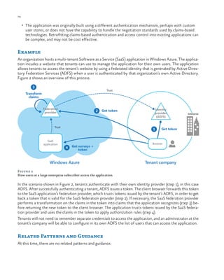 70

ch a pter one

•	 The application was originally built using a different authentication mechanism, perhaps with custom

user stores, or does not have the capability to handle the negotiation standards used by claims-based
technologies. Retrofitting claims-based authentication and access control into existing applications can
be complex, and may not be cost effective.

Example
An organization hosts a multi-tenant Software as a Service (SaaS) application in Windows Azure. The application incudes a website that tenants can use to manage the application for their own users. The application
allows tenants to access the tenant’s website by using a federated identity that is generated by Active Directory Federation Services (ADFS) when a user is authenticated by that organization’s own Active Directory.
Figure 2 shows an overview of this process.
3

Trust

Transform
claims
Federation
provider

2

Get token

Trust

SaaS
application

Identity
provider
(ADFS)

1

4

Get surveys +
token

Windows Azure

Enterprise

Get token

Browser

Tenant company

Figure 2
How users at a large enterprise subscriber access the application

In the scenario shown in Figure 2, tenants authenticate with their own identity provider (step 1), in this case
ADFS. After successfully authenticating a tenant, ADFS issues a token. The client browser forwards this token
to the SaaS application’s federation provider, which trusts tokens issued by the tenant’s ADFS, in order to get
back a token that is valid for the SaaS federation provider (step 2). If necessary, the SaaS federation provider
performs a transformation on the claims in the token into claims that the application recognizes (step 3) before returning the new token to the client browser. The application trusts tokens issued by the SaaS federation provider and uses the claims in the token to apply authorization rules (step 4).
Tenants will not need to remember separate credentials to access the application, and an administrator at the
tenant’s company will be able to configure in its own ADFS the list of users that can access the application.

Related Patterns and Guidance
At this time, there are no related patterns and guidance.

 