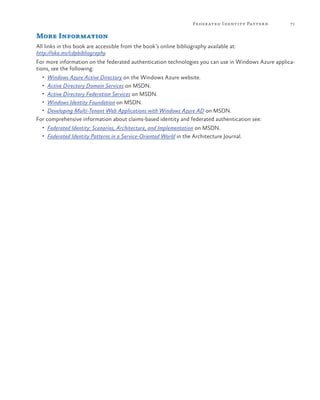Feder ated Identit y Patter n

71

More Information
All links in this book are accessible from the book’s online bibliography available at:
http://aka.ms/cdpbibliography.
For more information on the federated authentication technologies you can use in Windows Azure applications, see the following:
•	 Windows Azure Active Directory on the Windows Azure website.
•	 Active Directory Domain Services on MSDN.
•	 Active Directory Federation Services on MSDN.
•	 Windows Identity Foundation on MSDN.
•	 Developing Multi-Tenant Web Applications with Windows Azure AD on MSDN.

For comprehensive information about claims-based identity and federated authentication see:
•	 Federated Identity: Scenarios, Architecture, and Implementation on MSDN.
•	 Federated Identity Patterns in a Service-Oriented World in the Architecture Journal.

 