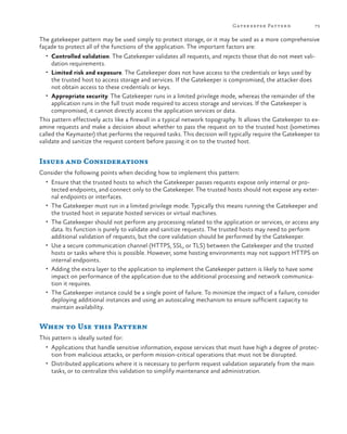 Gatekeeper Patter n

73

The gatekeeper pattern may be used simply to protect storage, or it may be used as a more comprehensive
façade to protect all of the functions of the application. The important factors are:
•	 Controlled validation. The Gatekeeper validates all requests, and rejects those that do not meet vali-

dation requirements.

•	 Limited risk and exposure. The Gatekeeper does not have access to the credentials or keys used by

the trusted host to access storage and services. If the Gatekeeper is compromised, the attacker does
not obtain access to these credentials or keys.
•	 Appropriate security. The Gatekeeper runs in a limited privilege mode, whereas the remainder of the
application runs in the full trust mode required to access storage and services. If the Gatekeeper is
compromised, it cannot directly access the application services or data.
This pattern effectively acts like a firewall in a typical network topography. It allows the Gatekeeper to examine requests and make a decision about whether to pass the request on to the trusted host (sometimes
called the Keymaster) that performs the required tasks. This decision will typically require the Gatekeeper to
validate and sanitize the request content before passing it on to the trusted host.

Issues and Considerations
Consider the following points when deciding how to implement this pattern:
•	 Ensure that the trusted hosts to which the Gatekeeper passes requests expose only internal or pro-

•	
•	

•	

•	

•	

tected endpoints, and connect only to the Gatekeeper. The trusted hosts should not expose any external endpoints or interfaces.
The Gatekeeper must run in a limited privilege mode. Typically this means running the Gatekeeper and
the trusted host in separate hosted services or virtual machines.
The Gatekeeper should not perform any processing related to the application or services, or access any
data. Its function is purely to validate and sanitize requests. The trusted hosts may need to perform
additional validation of requests, but the core validation should be performed by the Gatekeeper.
Use a secure communication channel (HTTPS, SSL, or TLS) between the Gatekeeper and the trusted
hosts or tasks where this is possible. However, some hosting environments may not support HTTPS on
internal endpoints.
Adding the extra layer to the application to implement the Gatekeeper pattern is likely to have some
impact on performance of the application due to the additional processing and network communication it requires.
The Gatekeeper instance could be a single point of failure. To minimize the impact of a failure, consider
deploying additional instances and using an autoscaling mechanism to ensure sufficient capacity to
maintain availability.

When to Use this Pattern
This pattern is ideally suited for:
•	 Applications that handle sensitive information, expose services that must have high a degree of protec-

tion from malicious attacks, or perform mission-critical operations that must not be disrupted.
•	 Distributed applications where it is necessary to perform request validation separately from the main
tasks, or to centralize this validation to simplify maintenance and administration.

 