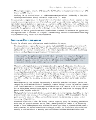 Hea lth Endpoint Monitoring Pattern

77

•	 Measuring the response time of a DNS lookup for the URL of the application in order to measure DNS

latency and DNS failures.

•	 Validating the URL returned by the DNS lookup to ensure correct entries. This can help to avoid mali-

cious request redirection through a successful attack on the DNS server.
It is also useful, where possible, to run these checks from different on-premises or hosted locations to measure and compare response times from different places. Ideally you should monitor applications from locations that are close to customers in order to get an accurate view of the performance from each location. In
addition to providing a more robust checking mechanism, the results may influence the choice of deployment
location for the application—and whether to deploy it in more than one datacenter.
Tests should also be run against all the service instances that customers use to ensure the application is
working correctly for all customers. For example, if customer storage is spread across more than one storage
account, the monitoring process must check all of these.

Issues and Considerations
Consider the following points when deciding how to implement this pattern:
•	 How to validate the response. For example, is just a single a 200 (OK) status code sufficient to verify

the application is working correctly? While this provides the most basic measure of application availability, and is the minimum implementation of this pattern, it provides little information about the operations, trends, and possible upcoming issues in the application.
Make sure that the application does correctly return a 200 status code only when the target
resource is found and processed. In some scenarios, such as when using a master page to host the
target web page, the server may send back a 200 OK status code instead of a 404 Not Found
code, even when the target content page was not found.

•	 The number of endpoints to expose for an application. One approach is to expose at least one end-

point for the core services the application uses and another for ancillary or lower priority services, allowing different levels of importance to be assigned to each monitoring result. Also consider exposing
more endpoints, such as one for each core service, to provide additional monitoring granularity. For
example, a health verification check might check the database, storage, and an external geocoding service an application uses; each requiring a different level of uptime and response time. The application
may still be healthy if the geocoding service, or some other background task, is unavailable for a few
minutes.
•	 Whether to use the same endpoint for monitoring as is used for general access, but to a specific path
designed for health verification checks; for example, /HealthCheck/{GUID}/ on the general access endpoint. This allows some functional tests within the application to be executed by the monitoring tools,
such as adding a new user registration, signing in, and placing a test order, while also verifying that the
general access endpoint is available.
•	 The type of information to collect in the service in response to monitoring requests, and how to return
this information. Most existing tools and frameworks look only at the HTTP status code that the endpoint returns. To return and validate additional information it may be necessary to create a custom
monitoring utility or service.
•	 How much information to collect. Performing excessive processing during the check may overload the
application and impact other users, and the time it takes may exceed the timeout of the monitoring
system so that it marks the application as unavailable. Most applications include instrumentation such
as error handlers and performance counters that log performance and detailed error information, and
this may be sufficient instead of returning additional information from a health verification check.

 