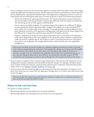 78

ch a pter one

•	 How to configure security for the monitoring endpoints to protect them from public access; which might

expose the application to malicious attacks, risk the exposure of sensitive information, or attract denial of
service (DoS) attacks. Typically this should be done in the application configuration so that it can be updated easily without restarting the application. Consider using one or more of the following techniques:
•	 Secure the endpoint by requiring authentication. This may be achieved by using an authentication security key in the request header or by passing credentials with the request, provided that
the monitoring service or tool supports authentication.
•	 Use an obscure or hidden endpoint. For example, expose the endpoint on a different IP address
to that used by the default application URL, configure the endpoint on a non-standard HTTP
port, and/or use a complex path to the test page. It is usually possible to specify additional endpoint addresses and ports in the application configuration, and add entries for these endpoints to
the DNS server if required to avoid having to specify the IP address directly.
•	 Expose a method on an endpoint that accepts a parameter such as a key value or an operation
mode value. Depending on the value supplied for this parameter when a request is received the
code can perform a specific test or set of tests, or return a 404 (Not Found) error if the parameter value is not recognized. The recognized parameter values could be set in the application
configuration.
DoS attacks are likely to have less impact on a separate endpoint that performs basic functional
tests without compromising the operation of the application. Ideally, avoid using a test that might
expose sensitive information. If you must return any information that might be useful to an
attacker, consider how you will protect the endpoint and the data from unauthorized access. In
this case just relying on obscurity is not sufficient. You should also consider using an HTTPS
connection and encrypting any sensitive data, although this will increase the load on the server.

•	 How to access an endpoint that is secured using authentication. Not all tools and frameworks can be

configured to include credentials with the health verification request. For example, Windows Azure
built-in health verification features cannot provide authentication credentials. Some third party alternatives that can are Pingdom, Panopta, NewRelic, and Statuscake.
•	 How to ensure that the monitoring agent is performing correctly. One approach is to expose an endpoint that simply returns a value from the application configuration or a random value that can be used
to test the agent.
Also ensure that the monitoring system performs checks on itself, such as a self-test and built-in
test, to avoid it issuing false positive results.

When to Use this Pattern
This pattern is ideally suited for:
•	 Monitoring websites and web applications to verify availability.
•	 Monitoring websites and web applications to check for correct operation.

 
