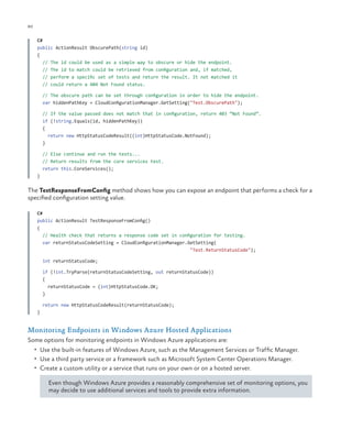 80

ch a pter one

C#
public ActionResult ObscurePath(string id)
{
// The id could be used as a simple way to obscure or hide the endpoint.
// The id to match could be retrieved from configuration and, if matched,
// perform a specific set of tests and return the result. It not matched it
// could return a 404 Not Found status.
// The obscure path can be set through configuration in order to hide the endpoint.
var hiddenPathKey = CloudConfigurationManager.GetSetting("Test.ObscurePath");
// If the value passed does not match that in configuration, return 403 “Not Found”.
if (!string.Equals(id, hiddenPathKey))
{
return new HttpStatusCodeResult((int)HttpStatusCode.NotFound);
}
// Else continue and run the tests...
// Return results from the core services test.
return this.CoreServices();
}

The TestResponseFromConfig method shows how you can expose an endpoint that performs a check for a
specified configuration setting value.
C#
public ActionResult TestResponseFromConfig()
{
// Health check that returns a response code set in configuration for testing.
var returnStatusCodeSetting = CloudConfigurationManager.GetSetting(
"Test.ReturnStatusCode");
int returnStatusCode;
if (!int.TryParse(returnStatusCodeSetting, out returnStatusCode))
{
returnStatusCode = (int)HttpStatusCode.OK;
}
return new HttpStatusCodeResult(returnStatusCode);
}

Monitoring Endpoints in Windows Azure Hosted Applications
Some options for monitoring endpoints in Windows Azure applications are:
•	 Use the built-in features of Windows Azure, such as the Management Services or Traffic Manager.
•	 Use a third party service or a framework such as Microsoft System Center Operations Manager.
•	 Create a custom utility or a service that runs on your own or on a hosted server.

Even though Windows Azure provides a reasonably comprehensive set of monitoring options, you
may decide to use additional services and tools to provide extra information.

 