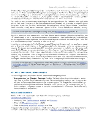 Hea lth Endpoint Monitoring Pattern

81

Windows Azure Management Services provides a comprehensive built-in monitoring mechanism built around
alert rules. The Alerts section of the Management Services page in the Windows Azure management portal
allows you to configure up to ten alert rules per subscription for your services. These rules specify a condition
and a threshold value for a service such as CPU load, or the number of requests or errors per second, and the
service can automatically send email notifications to addresses you define in each rule.
The conditions you can monitor vary depending on the hosting mechanism you choose for your application
(such as Web Sites, Cloud Services, Virtual Machines, or Mobile Services), but all of these include the capability to create an alert rule that uses a web endpoint you specify in the settings for your service. This endpoint
should respond in a timely way so that the alert system can detect that the application is operating correctly.
For more information about creating monitoring alerts, see Management Services on MSDN.
If you host your application in Windows Azure Cloud Services web and worker roles or Virtual Machines, you
can take advantage of one of the built-in services in Windows Azure called Traffic Manager. Traffic Manager
is a routing and load-balancing service that can distribute requests to specific instances of your Cloud Services hosted application based on a range of rules and settings.
In addition to routing requests, Traffic Manager pings a URL, port, and relative path you specify on a regular
basis to determine which instances of the application defined in its rules are active and are responding to
requests. If it detects a status code 200 (OK) it marks the application as available, any other status code
causes Traffic Manager to mark the application as offline. You can view the status in the Traffic Manager
console, and configure the rule to reroute requests to other instances of the application that are responding.
However, keep in mind that Traffic Manager will only wait ten seconds to receive a response from the monitoring URL. Therefore, you should ensure that your health verification code executes within this timescale,
allowing for network latency for the round trip from Traffic Manager to your application and back again.
For more information about using Windows Traffic Manager to monitor your applications, see Windows
Azure Traffic Manager on MSDN. Traffic Manager is also discussed in Multiple Datacenter Deployment
Guidance.

Related Patterns and Guidance
The following guidance may also be relevant when implementing this pattern:
•	 Instrumentation and Telemetry Guidance. Checking the health of services and components is typi-

cally done by probing, but it is also useful to have the appropriate information in place to monitor application performance and detect events that occur at runtime. This data can be transmitted back to
monitoring tools to provide an additional feature for health monitoring. The Instrumentation and Telemetry guidance explores the process of gathering remote diagnostics information that is collected by
instrumentation in applications.

More Information
All links in this book are accessible from the book’s online bibliography available at:
http://aka.ms/cdpbibliography.
•	 Third-party tools Pingdom, Panopta, NewRelic, and Statuscake.
•	 The article Management Services on MSDN.
•	 The article Windows Azure Traffic Manager on MSDN.

This pattern has a sample application associated with it. You can download the “Cloud Design Patterns –
Sample Code” from the Microsoft Download Center at http://aka.ms/cloud-design-patterns-sample.

 