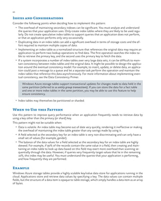 86

ch a pter one

Issues and Considerations
Consider the following points when deciding how to implement this pattern:
•	 The overhead of maintaining secondary indexes can be significant. You must analyze and understand

the queries that your application uses. Only create index tables where they are likely to be used regularly. Do not create speculative index tables to support queries that an application does not perform,
or that an application performs only very occasionally.
•	 Duplicating data in an index table can add a significant overhead in terms of storage costs and the effort required to maintain multiple copies of data.
•	 Implementing an index table as a normalized structure that references the original data may require an
application to perform two lookup operations to find data. The first operation searches the index table to retrieve the primary key, and the second uses the primary key to fetch the data.
•	 If a system incorporates a number of index tables over very large data sets, it can be difficult to maintain consistency between index tables and the original data. It might be possible to design the application around the eventual consistency model. For example, to insert, update, or delete data, an application could post a message to a queue and let a separate task perform the operation and maintain the
index tables that reference this data asynchronously. For more information about implementing eventual consistency, see the Data Consistency Primer.
Windows Azure storage tables support transactional updates for changes made to data held in the
same partition (referred to as entity group transactions). If you can store the data for a fact table
and one or more index tables in the same partition, you may be able to use this feature to help
ensure consistency.
•	 Index tables may themselves be partitioned or sharded.

When to Use this Pattern
Use this pattern to improve query performance when an application frequently needs to retrieve data by
using a key other than the primary (or shard) key.
This pattern might not be suitable when:
•	 Data is volatile. An index table may become out of date very quickly, rendering it ineffective or making

the overhead of maintaining the index table greater than any savings made by using it.

•	 A field selected as the secondary key for an index table is very non-discriminating and can only have a

small set of values (for example, gender).

•	 The balance of the data values for a field selected as the secondary key for an index table are highly

skewed. For example, if 90% of the records contain the same value in a field, then creating and maintaining an index table to look up data based on this field may exert more overhead than scanning sequentially through the data. However, if queries very frequently target values that lie in the remaining
10%, this index may be useful. You must understand the queries that your application is performing,
and how frequently they are performed.

Example
Windows Azure storage tables provide a highly scalable key/value data store for applications running in the
cloud. Applications store and retrieve data values by specifying a key. The data values can contain multiple
fields, but the structure of a data item is opaque to table storage, which simply handles a data item as an array
of bytes.

 