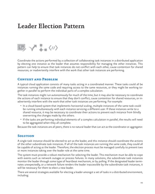 Leader Election Pattern

Coordinate the actions performed by a collection of collaborating task instances in a distributed application
by electing one instance as the leader that assumes responsibility for managing the other instances. This
pattern can help to ensure that task instances do not conflict with each other, cause contention for shared
resources, or inadvertently interfere with the work that other task instances are performing.

Context and Problem
A typical cloud application consists of many tasks acting in a coordinated manner. These tasks could all be
instances running the same code and requiring access to the same resources, or they might be working together in parallel to perform the individual parts of a complex calculation.
The task instances might run autonomously for much of the time, but it may also be necessary to coordinate
the actions of each instance to ensure that they don’t conflict, cause contention for shared resources, or inadvertently interfere with the work that other task instances are performing. For example:
•	 In a cloud-based system that implements horizontal scaling, multiple instances of the same task could

be running simultaneously with each instance servicing a different user. If these instances write to a
shared resource, it may be necessary to coordinate their actions to prevent each instance from blindly
overwriting the changes made by the others.
•	 If the tasks are performing individual elements of a complex calculation in parallel, the results will need
to be aggregated when they all complete.
Because the task instances are all peers, there is no natural leader that can act as the coordinator or aggregator.

Solution
A single task instance should be elected to act as the leader, and this instance should coordinate the actions
of the other subordinate task instances. If all of the task instances are running the same code, they could all
be capable of acting as the leader. Therefore, the election process must be managed carefully to prevent two
or more instances taking over the leader role at the same time.
The system must provide a robust mechanism for selecting the leader. This mechanism must be able to cope
with events such as network outages or process failures. In many solutions, the subordinate task instances
monitor the leader through some type of heartbeat mechanism, or by polling. If the designated leader terminates unexpectedly, or a network failure renders the leader inaccessible by the subordinate task instances, it
will be necessary for them to elect a new leader.
There are several strategies available for electing a leader amongst a set of tasks in a distributed environment,
including:
89

 