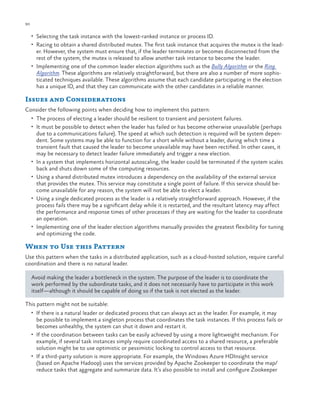 90

ch a pter one

•	 Selecting the task instance with the lowest-ranked instance or process ID.
•	 Racing to obtain a shared distributed mutex. The first task instance that acquires the mutex is the lead-

er. However, the system must ensure that, if the leader terminates or becomes disconnected from the
rest of the system, the mutex is released to allow another task instance to become the leader.
•	 Implementing one of the common leader election algorithms such as the Bully Algorithm or the Ring
Algorithm. These algorithms are relatively straightforward, but there are also a number of more sophisticated techniques available. These algorithms assume that each candidate participating in the election
has a unique ID, and that they can communicate with the other candidates in a reliable manner.

Issues and Considerations
Consider the following points when deciding how to implement this pattern:
•	 The process of electing a leader should be resilient to transient and persistent failures.
•	 It must be possible to detect when the leader has failed or has become otherwise unavailable (perhaps

•	
•	

•	

•	

due to a communications failure). The speed at which such detection is required will be system dependent. Some systems may be able to function for a short while without a leader, during which time a
transient fault that caused the leader to become unavailable may have been rectified. In other cases, it
may be necessary to detect leader failure immediately and trigger a new election.
In a system that implements horizontal autoscaling, the leader could be terminated if the system scales
back and shuts down some of the computing resources.
Using a shared distributed mutex introduces a dependency on the availability of the external service
that provides the mutex. This service may constitute a single point of failure. If this service should become unavailable for any reason, the system will not be able to elect a leader.
Using a single dedicated process as the leader is a relatively straightforward approach. However, if the
process fails there may be a significant delay while it is restarted, and the resultant latency may affect
the performance and response times of other processes if they are waiting for the leader to coordinate
an operation.
Implementing one of the leader election algorithms manually provides the greatest flexibility for tuning
and optimizing the code.

When to Use this Pattern
Use this pattern when the tasks in a distributed application, such as a cloud-hosted solution, require careful
coordination and there is no natural leader.
Avoid making the leader a bottleneck in the system. The purpose of the leader is to coordinate the
work performed by the subordinate tasks, and it does not necessarily have to participate in this work
itself—although it should be capable of doing so if the task is not elected as the leader.
This pattern might not be suitable:
•	 If there is a natural leader or dedicated process that can always act as the leader. For example, it may

be possible to implement a singleton process that coordinates the task instances. If this process fails or
becomes unhealthy, the system can shut it down and restart it.
•	 If the coordination between tasks can be easily achieved by using a more lightweight mechanism. For
example, if several task instances simply require coordinated access to a shared resource, a preferable
solution might be to use optimistic or pessimistic locking to control access to that resource.
•	 If a third-party solution is more appropriate. For example, the Windows Azure HDInsight service
(based on Apache Hadoop) uses the services provided by Apache Zookeeper to coordinate the map/
reduce tasks that aggregate and summarize data. It’s also possible to install and configure Zookeeper

 