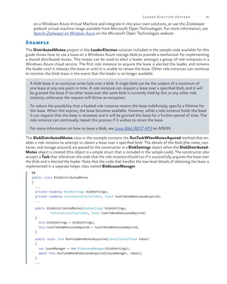 Lea der Election Pattern

91

on a Windows Azure Virtual Machine and integrate it into your own solutions, or use the Zookeeper
prebuilt virtual machine image available from Microsoft Open Technologies. For more information, see
Apache Zookeeper on Windows Azure on the Microsoft Open Technologies website.

Example
The DistributedMutex project in the LeaderElection solution included in the sample code available for this
guide shows how to use a lease on a Windows Azure storage blob to provide a mechanism for implementing
a shared distributed mutex. This mutex can be used to elect a leader amongst a group of role instances in a
Windows Azure cloud service. The first role instance to acquire the lease is elected the leader, and remains
the leader until it releases the lease or until it is unable to renew the lease. Other role instances can continue
to monitor the blob lease in the event that the leader is no longer available.
A blob lease is an exclusive write lock over a blob. A single blob can be the subject of a maximum of
one lease at any one point in time. A role instance can request a lease over a specified blob, and it will
be granted the lease if no other lease over the same blob is currently held by this or any other role
instance, otherwise the request will throw an exception.
To reduce the possibility that a faulted role instance retains the lease indefinitely, specify a lifetime for
the lease. When this expires, the lease becomes available. However, while a role instance holds the lease
it can request that the lease is renewed, and it will be granted the lease for a further period of time. The
role instance can continually repeat this process if it wishes to retain the lease.
For more information on how to lease a blob, see Lease Blob (REST API) on MSDN.
The BlobDistributedMutex class in the example contains the RunTaskWhenMutexAquired method that enables a role instance to attempt to obtain a lease over a specified blob. The details of the blob (the name, container, and storage account) are passed to the constructor in a BlobSettings object when the BlobDistributedMutex object is created (this object is a simple struct that is included in the sample code). The constructor also
accepts a Task that references the code that the role instance should run if it successfully acquires the lease over
the blob and is elected the leader. Note that the code that handles the low-level details of obtaining the lease is
implemented in a separate helper class named BlobLeaseManager.
C#
public class BlobDistributedMutex
{
...
private readonly BlobSettings blobSettings;
private readonly Func<CancellationToken, Task> taskToRunWhenLeaseAcquired;
...
public BlobDistributedMutex(BlobSettings blobSettings,
Func<CancellationToken, Task> taskToRunWhenLeaseAquired)
{
this.blobSettings = blobSettings;
this.taskToRunWhenLeaseAquired = taskToRunWhenLeaseAquired;
}
public async Task RunTaskWhenMutexAcquired(CancellationToken token)
{
var leaseManager = new BlobLeaseManager(blobSettings);
await this.RunTaskWhenBlobLeaseAcquired(leaseManager, token);
}
...

 