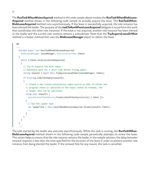 92

ch a pter one

The RunTaskWhenMutexAquired method in the code sample above invokes the RunTaskWhenBlobLeaseAcquired method shown in the following code sample to actually acquire the lease. The RunTaskWhenBlobLeaseAcquired method runs asynchronously. If the lease is successfully acquired, the role instance has
been elected the leader. The purpose of the taskToRunWhenLeaseAcquired delegate is to perform the work
that coordinates the other role instances. If the lease is not acquired, another role instance has been elected
as the leader and the current role instance remains a subordinate. Note that the TryAcquireLeaseOrWait
method is a helper method that uses the BlobLeaseManager object to obtain the lease.
C#
...
private async Task RunTaskWhenBlobLeaseAcquired(
BlobLeaseManager leaseManager, CancellationToken token)
{
while (!token.IsCancellationRequested)
{
// Try to acquire the blob lease.
// Otherwise wait for a short time before trying again.
string leaseId = await this.TryAquireLeaseOrWait(leaseManager, token);
if (!string.IsNullOrEmpty(leaseId))
{
// Create a new linked cancellation token source so that if either the
// original token is cancelled or the lease cannot be renewed, the
// leader task can be cancelled.
using (var leaseCts =
CancellationTokenSource.CreateLinkedTokenSource(new[] { token }))
{
// Run the leader task.
var leaderTask = this.taskToRunWhenLeaseAquired.Invoke(leaseCts.Token);
...
}
}
}
}
...

The task started by the leader also executes asynchronously. While this task is running, the RunTaskWhenBlobLeaseAquired method shown in the following code sample periodically attempts to renew the lease.
This action helps to ensure that the role instance remains the leader. In the sample solution, the delay between
renewal requests is less than the time specified for the duration of the lease in order to prevent another role
instance from being elected the leader. If the renewal fails for any reason, the task is cancelled.

 