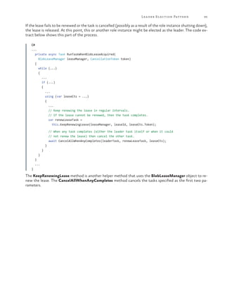 Lea der Election Pattern

93

If the lease fails to be renewed or the task is cancelled (possibly as a result of the role instance shutting down),
the lease is released. At this point, this or another role instance might be elected as the leader. The code extract below shows this part of the process.
C#
...
private async Task RunTaskWhenBlobLeaseAcquired(
BlobLeaseManager leaseManager, CancellationToken token)
{
while (...)
{
...
if (...)
{
...
using (var leaseCts = ...)
{
...
// Keep renewing the lease in regular intervals.
// If the lease cannot be renewed, then the task completes.
var renewLeaseTask =
this.KeepRenewingLease(leaseManager, leaseId, leaseCts.Token);
// When any task completes (either the leader task itself or when it could
// not renew the lease) then cancel the other task.
await CancelAllWhenAnyCompletes(leaderTask, renewLeaseTask, leaseCts);
}
}
}
}
...
}

The KeepRenewingLease method is another helper method that uses the BlobLeaseManager object to renew the lease. The CancelAllWhenAnyCompletes method cancels the tasks specified as the first two parameters.

 