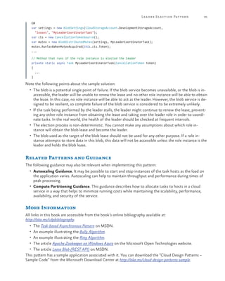 Lea der Election Pattern

95

C#
var settings = new BlobSettings(CloudStorageAccount.DevelopmentStorageAccount,
"leases", "MyLeaderCoordinatorTask");
var cts = new CancellationTokenSource();
var mutex = new BlobDistributedMutex(settings, MyLeaderCoordinatorTask);
mutex.RunTaskWhenMutexAcquired(this.cts.Token);
...
// Method that runs if the role instance is elected the leader
private static async Task MyLeaderCoordinatorTask(CancellationToken token)
{
...
}

Note the following points about the sample solution:
•	 The blob is a potential single point of failure. If the blob service becomes unavailable, or the blob is in-

accessible, the leader will be unable to renew the lease and no other role instance will be able to obtain
the lease. In this case, no role instance will be able to act as the leader. However, the blob service is designed to be resilient, so complete failure of the blob service is considered to be extremely unlikely.
•	 If the task being performed by the leader stalls, the leader might continue to renew the lease, preventing any other role instance from obtaining the lease and taking over the leader role in order to coordinate tasks. In the real world, the health of the leader should be checked at frequent intervals.
•	 The election process is non-deterministic. You cannot make any assumptions about which role instance will obtain the blob lease and become the leader.
•	 The blob used as the target of the blob lease should not be used for any other purpose. If a role instance attempts to store data in this blob, this data will not be accessible unless the role instance is the
leader and holds the blob lease.

Related Patterns and Guidance
The following guidance may also be relevant when implementing this pattern:
•	 Autoscaling Guidance. It may be possible to start and stop instances of the task hosts as the load on

the application varies. Autoscaling can help to maintain throughput and performance during times of
peak processing.
•	 Compute Partitioning Guidance. This guidance describes how to allocate tasks to hosts in a cloud
service in a way that helps to minimize running costs while maintaining the scalability, performance,
availability, and security of the service.

More Information
All links in this book are accessible from the book’s online bibliography available at:
http://aka.ms/cdpbibliography.
•	 The Task-based Asynchronous Pattern on MSDN.
•	 An example illustrating the Bully Algorithm.
•	 An example illustrating the Ring Algorithm.
•	 The article Apache Zookeeper on Windows Azure on the Microsoft Open Technologies website.
•	 The article Lease Blob (REST API) on MSDN.

This pattern has a sample application associated with it. You can download the “Cloud Design Patterns –
Sample Code” from the Microsoft Download Center at http://aka.ms/cloud-design-patterns-sample.

 