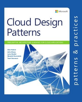 CLOUDDESIGNPATTERNS
PRESCRIPTIVE ARCHITECTURE GUIDANCE FOR CLOUD APPLICATIONS
Cloud Design
Patterns
Alex Homer
John Sharp
Larry Brader
Masashi Narumoto
Trent Swanson
CLOUD DESIGN PATTERNS
For more information explore:
microsoft.com/practices
Software Architecture and
Software Development
patterns & practices
proven practices for predictable results
Save time and reduce risk on
your software development
projects by incorporating
patterns & practices, Microsoft’s
applied engineering guidance
that includes both production
quality source code and
documentation.
The guidance is designed to
help software development
teams:
Make critical design and
technology selection decisions
by highlighting the appropriate
solution architectures,
technologies, and Microsoft
products for common scenarios
Understand the most
important concepts needed
for success by explaining
the relevant patterns and
prescribing the important
practices
Get started with a proven
code base by providing
thoroughly tested software
and source that embodies
Microsoft’s recommendations
The patterns & practices
team consists of experienced
architects, developers, writers,
and testers. We work openly
with the developer community
and industry experts, on every
project, to ensure that some
of the best minds in the
industry have contributed
to and reviewed the guidance
as it is being developed.
We also love our role as the
bridge between the real world
needs of our customers and
the wide range of products and
technologies that Microsoft
provides.
Cloud applications have a unique set of characteristics. They run on commodity
hardware,provideservicestountrustedusers,anddealwithunpredictableworkloads.
These factors impose a range of problems that you, as a designer or developer, need
to resolve. Your applications must be resilient so that they can recover from failures,
secure to protect services from malicious attacks, and elastic in order to respond to
an ever changing workload.
This guide demonstrates design patterns that can help you to solve the problems
you might encounter in many different areas of cloud application development.
Each pattern discusses design considerations, and explains how you can implement
it using the features of Windows Azure. The patterns are grouped into categories:
availability,datamanagement,designandimplementation,messaging,performance
and scalability, resiliency, management and monitoring, and security.
You will also see more general guidance related to these areas of concern. It explains
key concepts such as data consistency and asynchronous messaging. In addition,
there is useful guidance and explanation of the key considerations for designing
features such as data partitioning, telemetry, and hosting in multiple datacenters.
These patterns and guidance can help you to improve the quality of applications and
services you create, and make the development process more efficient. Enjoy!
“This guide contains a wealth of useful information to help you design and
build your applications for the cloud.”
Scott Guthrie, Corporate Vice President,
Windows Azure
 