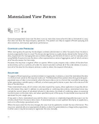 96
Generate prepopulated views over the data in one or more data stores when the data is formatted in a way
that does not favor the required query operations. This pattern can help to support efficient querying and
data extraction, and improve application performance.
Context and Problem
When storing data, the priority for developers and data administrators is often focused on how the data is
stored, as opposed to how it is read. The chosen storage format is usually closely related to the format of the
data, requirements for managing data size and data integrity, and the kind of store in use. For example, when
using NoSQL Document store, the data is often represented as a series of aggregates, each of which contains
all of the information for that entity.
However, this may have a negative effect on queries. When a query requires only a subset of the data from
some entities, such as a summary of orders for several customers without all of the order details, it must ex-
tract all of the data for the relevant entities in order to obtain the required information.
Solution
To support efficient querying, a common solution is to generate, in advance, a view that materializes the data
in a format most suited to the required results set. The Materialized View pattern describes generating pre-
populated views of data in environments where the source data is not in a format that is suitable for querying,
where generating a suitable query is difficult, or where query performance is poor due to the nature of the
data or the data store.
These materialized views, which contain only data required by a query, allow applications to quickly obtain
the information they need. In addition to joining tables or combining data entities, materialized views may
include the current values of calculated columns or data items, the results of combining values or executing
transformations on the data items, and values specified as part of the query. A materialized view may even be
optimized for just a single query.
A key point is that a materialized view and the data it contains is completely disposable because it can be
entirely rebuilt from the source data stores. A materialized view is never updated directly by an application,
and so it is effectively a specialized cache.
When the source data for the view changes, the view must be updated to include the new information. This
may occur automatically on an appropriate schedule, or when the system detects a change to the original data.
In other cases it may be necessary to regenerate the view manually.
Materialized View Pattern
 