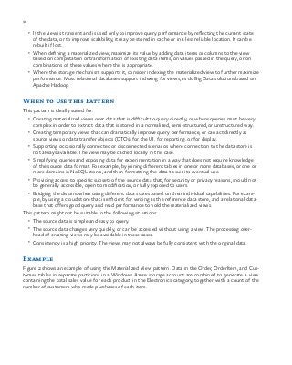 98 chapter one
•	 If the view is transient and is used only to improve query performance by reflecting the current state
of the data, or to improve scalability, it may be stored in cache or in a less reliable location. It can be
rebuilt if lost.
•	 When defining a materialized view, maximize its value by adding data items or columns to the view
based on computation or transformation of existing data items, on values passed in the query, or on
combinations of these values where this is appropriate.
•	 Where the storage mechanism supports it, consider indexing the materialized view to further maximize
performance. Most relational databases support indexing for views, as do Big Data solutions based on
Apache Hadoop.
When to Use this Pattern
This pattern is ideally suited for:
•	 Creating materialized views over data that is difficult to query directly, or where queries must be very
complex in order to extract data that is stored in a normalized, semi-structured, or unstructured way.
•	 Creating temporary views that can dramatically improve query performance, or can act directly as
source views or data transfer objects (DTOs) for the UI, for reporting, or for display.
•	 Supporting occasionally connected or disconnected scenarios where connection to the data store is
not always available. The view may be cached locally in this case.
•	 Simplifying queries and exposing data for experimentation in a way that does not require knowledge
of the source data format. For example, by joining different tables in one or more databases, or one or
more domains in NoSQL stores, and then formatting the data to suit its eventual use.
•	 Providing access to specific subsets of the source data that, for security or privacy reasons, should not
be generally accessible, open to modification, or fully exposed to users.
•	 Bridging the disjoint when using different data stores based on their individual capabilities. For exam-
ple, by using a cloud store that is efficient for writing as the reference data store, and a relational data-
base that offers good query and read performance to hold the materialized views.
This pattern might not be suitable in the following situations:
•	 The source data is simple and easy to query.
•	 The source data changes very quickly, or can be accessed without using a view. The processing over-
head of creating views may be avoidable in these cases.
•	 Consistency is a high priority. The views may not always be fully consistent with the original data.
Example
Figure 2 shows an example of using the Materialized View pattern. Data in the Order, OrderItem, and Cus-
tomer tables in separate partitions in a Windows Azure storage account are combined to generate a view
containing the total sales value for each product in the Electronics category, together with a count of the
number of customers who made purchases of each item.
 