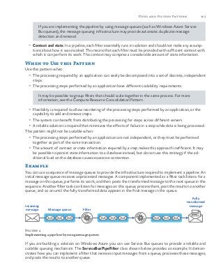 103Pipes and Filters Pattern
If you are implementing the pipeline by using message queues (such as Windows Azure Service
Bus queues), the message queuing infrastructure may provide automatic duplicate message
detection and removal.
•	 Context and state. In a pipeline, each filter essentially runs in isolation and should not make any assump-
tions about how it was invoked. This means that each filter must be provided with sufficient context with
which it can perform its work. This context may comprise a considerable amount of state information.
When to Use this Pattern
Use this pattern when:
•	 The processing required by an application can easily be decomposed into a set of discrete, independent
steps.
•	 The processing steps performed by an application have different scalability requirements.
It may be possible to group filters that should scale together in the same process. For more
information, see the Compute Resource Consolidation Pattern.
•	 Flexibility is required to allow reordering of the processing steps performed by an application, or the
capability to add and remove steps.
•	 The system can benefit from distributing the processing for steps across different servers.
•	 A reliable solution is required that minimizes the effects of failure in a step while data is being processed.
This pattern might not be suitable when:
•	 The processing steps performed by an application are not independent, or they must be performed
together as part of the same transaction.
•	 The amount of context or state information required by a step makes this approach inefficient. It may
be possible to persist state information to a database instead, but do not use this strategy if the ad-
ditional load on the database causes excessive contention.
Example
You can use a sequence of message queues to provide the infrastructure required to implement a pipeline. An
initial message queue receives unprocessed messages. A component implemented as a filter task listens for a
message on this queue, performs its work, and then posts the transformed message to the next queue in the
sequence. Another filter task can listen for messages on this queue, process them, post the results to another
queue, and so on until the fully transformed data appears in the final message in the queue.
Incoming
message Message queue Filter
Fully
transformed
message
Figure 4
Implementing a pipeline by using message queues
If you are building a solution on Windows Azure you can use Service Bus queues to provide a reliable and
scalable queuing mechanism. The ServiceBusPipeFilter class shown below provides an example. It demon-
strates how you can implement a filter that receives input messages from a queue, processes these messages,
and posts the results to another queue.
 